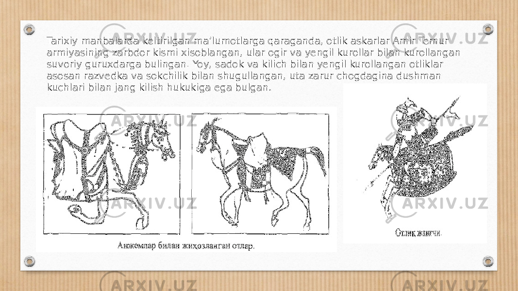 Tarixiy manbalarda keltirilgan ma’lumotlarga qa raganda, otlik askarlar Amir Temur armiyasining zarbdor kismi xisoblangan, ular ogir va yengil kurollar bilan kurollangan suvoriy guruxdarga bulingan. Yoy, sadok va kilich bilan yengil kurollangan otliklar asosan razvedka va sokchilik bilan shugullangan, uta zarur chogdagina dushman kuchlari bilan jang kilish hukukiga ega bulgan . 