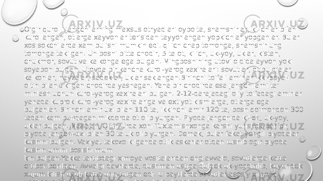 O’gir qurolli jangchilarning maxsus otryadlari oybolta, shamshirlar, kilichlar bilan kurollangan, otlarga xayvonlar terisidan tayyorlangan yopkichlar yopganlar. Bular xos sokchilarda xam bulishi mumkin edi. qilich chap tomonga, shamshir ung tomonga takilgan. Un boshi bitta chodir, 5 ta ot, kilich, uk-yoy, uklar, kistan, chukmor, sovut va kalkonga ega bulgan. Mingboshining utovi oldida ayvon yoki soyabon bulgan. Utovda bir kancha kurol-yarog zaxiralari: sovutlar, dubulg’alar, kalkonlar, nayzalar, sadoklar, uklar saklangan.Birinchi toifali amirlar ikki poyali oltin bilan tikilgan chodirda yashagan. Yana bir chodirda esa jangchilarni ta’ minlash uchun kurol-yarog zaxiralari bulgan. 2-12-darajadagi oliy toifadagi amirlar yanada kuprok kurol-yarog zaxiralariga va extiyot kismlarga, otlarga ega bulganlar. Birinchi amir uzi bilan 110 ta, ikkinchi amir 120 ta, bosh qo’mondon 300 tadan kam bulmagan mikdorda ot olib yurgan. Piyoda jangchida kilich, uk-yoy, uklar bulgan. Masalan, Ol tin Urda xoni Tuxtamishxonga karshi yurishda xar bir piyoda jangchi uzi bilan 30 ta uk olib yurgan. Demak, bular fakat yengil piyodalar kushini bulgan. Vaziyat takozo kilganda otlik askarlar otdan tushib ogir piyoda kushin urnini bosishi mum kin bulgan.Yakka tartibdagi ximoya vositalaridan eng avvalo, sovutlarga katta e’tibor berilgan. Avvalgi davrlarda, dushman ustiga duldek uk yogdirilib, kuyundek xujum kilish usuli katta urin tutgan edi. U paytlarda sovutlar asosiy ximoya vositasi sifatida asosan, metall plastinkalar kadalgan charm- dan iborat bulgan. garchi tizzaliklar va yengchalar xam bulgan esa-da, sovutlar asosan kukrakni ximoya kilgan. 