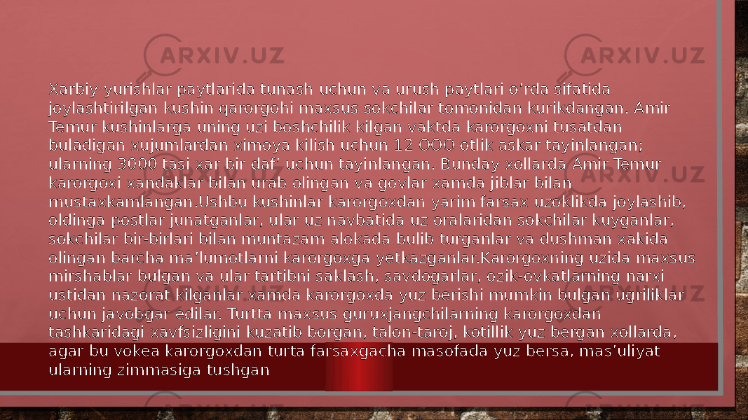 Xarbiy yurishlar paytlarida tunash uchun va urush paytlari o’rda sifatida joylashtirilgan kushin qarorgohi maxsus sokchilar tomonidan kurikdangan. Amir Temur kushinlarga uning uzi boshchilik kilgan vaktda karorgoxni tusatdan buladigan xujumlardan ximoya kilish uchun 12 OOO otlik askar tayinlangan; ularning 3000 tasi xar bir daf’ uchun tayinlangan. Bunday xollarda Amir Temur karorgoxi xandaklar bilan urab olingan va govlar xamda jiblar bilan mustaxkamlangan.Ushbu kushinlar karorgoxdan yarim farsax uzoklikda joylashib, oldinga postlar junatganlar, ular uz navbatida uz oralaridan sokchilar kuyganlar, sokchilar bir-birlari bilan muntazam alokada bulib turganlar va dushman xakida olingan barcha ma’lumotlarni karorgoxga yetkazganlar.Karorgoxning uzida maxsus mirshablar bulgan va ular tartibni saklash, savdogarlar, ozik-ovkatlarning narxi ustidan nazorat kilganlar xamda karorgoxda yuz berishi mum kin bulgan ugriliklar uchun javobgar edilar. Turtta max sus guruxjangchilarning karorgoxdan tashkaridagi xavfsizligini kuzatib borgan, talon-taroj, kotillik yuz bergan xollarda, agar bu vokea karorgoxdan turta farsaxgacha maso fada yuz bersa, mas’uliyat ularning zimmasiga tushgan 