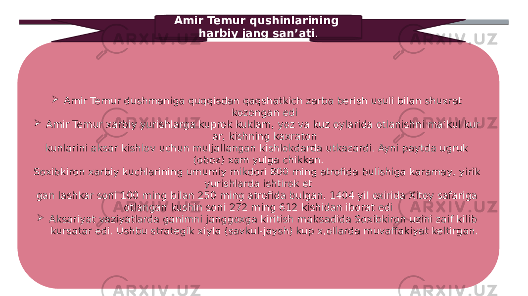  Amir Temur dushmaniga quqqisdan qaqshatkich zarba be rish usuli bilan shuxrat kozongan edi  Amir Temur xarbiy yurishlarga kuprok kuklam, yoz va kuz oylarida otlanishni ma’kul kur ar, kishning kaxraton kunlarini aksar kishlov uchun muljallangan kishlokdarda utkazardi. Ayni paytda ugruk (oboz) xam yulga chikkan. Soxibkiron xarbiy kuchlarining umumiy mikdori 800 ming atrofida bulishiga karamay, yirik yurishlarda ishtirok et gan lashkar soni 100 ming bilan 250 ming atrofida bulgan. 1404 yil oxirida Xitoy safariga otlangan kushin soni 272 ming 612 kishidan iborat edi  Aksariyat vaziyatlarda ganimni janggoxga kiritish mak sadida Soxibkiron uzini zaif kilib kursatar edi. Ushbu strategik xiyla (savkul-jaysh) kup x,ollarda muvaffakiyat keltirgan. Amir Temur qushinlarining harbiy jang san’ati . 