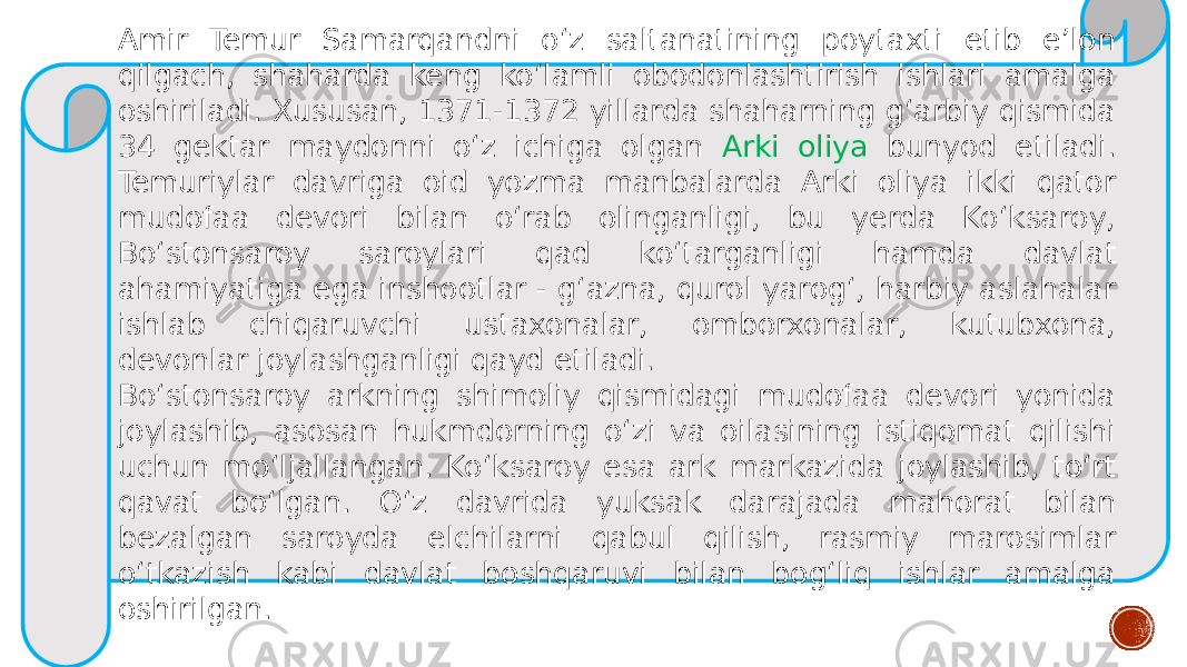 Amir Temur Samarqandni o‘z saltanatining poytaxti etib e’lon qilgach, shaharda keng ko‘lamli obodonlashtirish ishlari amalga oshiriladi. Xususan, 1371-1372 yillarda shaharning g‘arbiy qismida 34 gektar maydonni o‘z ichiga olgan Arki oliya bunyod etiladi. Temuriylar davriga oid yozma manbalarda Arki oliya ikki qator mudofaa devori bilan o‘rab olinganligi, bu yerda Ko‘ksaroy, Bo‘stonsaroy saroylari qad ko‘targanligi hamda davlat ahamiyatiga ega inshootlar - g‘azna, qurol yarog‘, harbiy aslahalar ishlab chiqaruvchi ustaxonalar, omborxonalar, kutubxona, devonlar joylashganligi qayd etiladi. Bo‘stonsaroy arkning shimoliy qismidagi mudofaa devori yonida joylashib, asosan hukmdorning o‘zi va oilasining istiqomat qilishi uchun mo‘ljallangan. Ko‘ksaroy esa ark markazida joylashib, to‘rt qavat bo‘lgan. O‘z davrida yuksak darajada mahorat bilan bezalgan saroyda elchilarni qabul qilish, rasmiy marosimlar o‘tkazish kabi davlat boshqaruvi bilan bog‘liq ishlar amalga oshirilgan. 