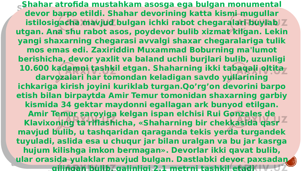 Shahar atrofida mustahkam asosga ega bulgan monumental devor barpo etildi. Shahar devorining katta kismi mugullar istilosigacha mavjud bulgan ichki rabot chegaralari buylab utgan. Ana shu rabot asos, poydevor bulib xizmat kilgan. Lekin yangi shaxarning chegarasi avvalgi shaxar chegaralariga tulik mos emas edi. Zaxiriddin Muxammad Boburning ma&#39;lumot berishicha, devor yaxlit va ba land uchli burjlari bulib, uzunligi 10.600 kadamni tashkil etgan. Shaharning ikki tabaqali oltita darvozalari har to mondan keladigan savdo yullarining ichkariga kirish joyini kuriklab turgan.Qo’rg’on devorini barpo etish bilan birpaytda Amir Te mur tomonidan shaxarning garbiy kismida 34 gektar maydonni egallagan ark bunyod etilgan. Amir Temur saroyiga kelgan ispan elchisi Rui Gonzales de Klavixoning ta&#39;riflashicha, «Shaharning bir chekkasida qasr mavjud bulib, u tashqaridan qaraganda tekis yerda turgandek tuyuladi, aslida esa u chuqur jar bilan uralgan va bu jar kasrga hujum kilishga imkon bermagan». Devorlar ikki qavat bulib, ular orasida yulaklar mavjud bulgan. Dastlabki devor paxsadan qilingan bulib, qalinligi 2,1 metrni tashkil etadi0102 09 15 0B 19 0A07 100511 2324162524 09 050A07 15 0F0615 050A 0D 1A 2E11 0A0313 060B 02 0B 26 