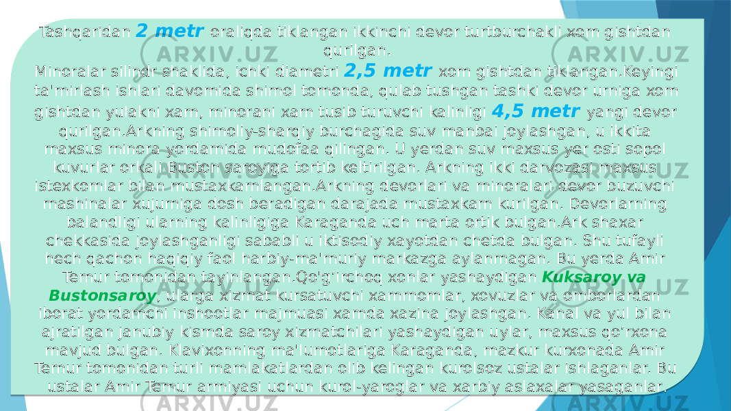 Tashqaridan 2 metr oraliqda tiklangan ikkinchi devor turtburchakli xom gishtdan qurilgan. Minoralar silindr shaklida, ichki diametri 2,5 metr xom gishtdan tiklangan.Keyingi ta&#39;mirlash ishlari davomida shimol tomonda, qulab tushgan tashki devor urniga xom gishtdan yulakni xam, minorani xam tusib turuvchi kalinligi 4,5 metr yangi devor qurilgan.Arkning shimoliy-sharqiy burchagida suv manbai joylash gan, u ikkita maxsus minora yordamida mudofaa qilingan. U yerdan suv maxsus yer osti sopol kuvurlar orkali Buston saroyiga tortib keltirilgan. Arkning ikki darvozasi maxsus istexkomlar bilan mustaxkamlangan.Arkning devorlari va minoralari devor buzuvchi mashinalar xujumiga dosh beradigan darajada mustaxkam kurilgan. Devorlarning balandligi ularning kalinligiga Karaganda uch marta ortik bulgan.Ark shaxar chekkasida joylashganligi sababli u iktisodiy xayotdan chetda bulgan. Shu tufayli hech qachon haqiqiy faol harbiy-ma&#39;muriy markazga aylanmagan. Bu yerda Amir Temur tomonidan tayinlangan.Qo&#39;g’irchoq xonlar yashaydigan Kuksaroy va Bustonsaroy , ularga xizmat kursatuvchi xammomlar, xovuzlar va omborlardan iborat yordamchi inshootlar majmuasi xamda xazina joylashgan. Kanal va yul bilan ajratilgan janubiy kismda saroy xizmatchilari yashaydigan uylar, maxsus qo’rxona mavjud bulgan. Klavixonning ma&#39;lumotlariga Karaganda, mazkur kurxonada Amir Temur tomonidan turli mamlakatlardan olib kelingan kurolsoz ustalar ishlaganlar. Bu ustalar Amir Temur armiyasi uchun kurol-yaroglar va xarbiy aslaxalar yasaganlar . 06 0102 0E 0B08 2C 01070802 17 13 1403 09070802 16 0B0805140A 02 1D 03 02 180A 1A1B 1B 06 0A 12 1C 03 0A 020A 06 08 1E 