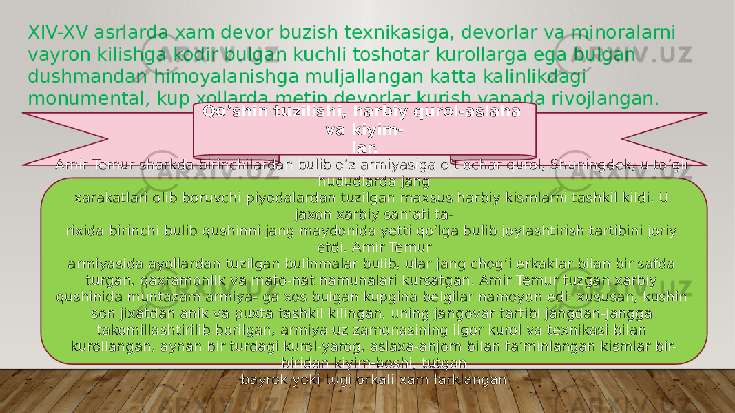 XIV-XV asrlarda xam devor buzish texnikasiga, devorlar va minoralarni vayron kilishga kodir bulgan kuchli toshotar kurollarga ega bulgan dushmandan himoyalanishga muljallangan katta kalinlikdagi monumental, kup xollarda metin devorlar kurish yanada rivojlangan. Qo’shin tuzilishi, harbiy qurol-aslaha va kiyim- lar. Amir Temur sharkda birinchilardan bulib o’z armiyasiga o’t ochar qurol, Shuningdek, u to’gli hududlarda jang xarakatlari olib boruvchi piyodalardan tuzilgan maxsus harbiy kismlarni tashkil kildi. U jaxon xarbiy san’ati ta- rixida birinchi bulib qushinni jang maydonida yetti qo’lga bulib joylashtirish tartibini joriy etdi. Amir Temur armiyasida ayollardan tuzilgan bulinmalar bulib, ular jang chog’i erkaklar bilan bir safda turgan, qaxramonlik va mato-nat namunalari kursatgan. Amir Temur tuzgan xarbiy qushinida muntazam armiya- ga xos bulgan kupgina belgilar namoyon edi: xususan, kushin son jixatdan anik va puxta tashkil kilingan, uning jan govar tartibi jangdan-jangga takomillashtirilib borilgan, armiya uz zamonasining ilgor kurol va texnikasi bilan kurollangan, aynan bir turdagi kurol-yarog, aslaxa-anjom bi lan ta’minlangan kismlar bir- biridan kiyim-boshi, tutgan bayrok yoki tugi orkali xam farklangan 