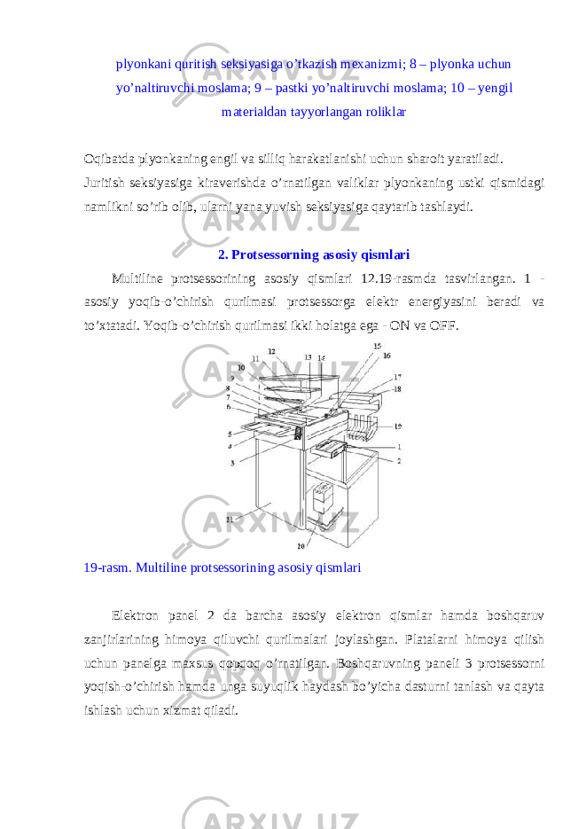 plyonkani quritish seksiyasiga o’tkazish m е xanizmi; 8 – plyonka uchun yo’naltiruvchi m о slama; 9 – pastki yo’naltiruvchi m о slama; 10 – y е ngil mat е rialdan tayyorlangan r о liklar О qibatda plyonkaning е ngil va silliq harakatlanishi uchun shar о it yaratiladi. Ј uritish seksiyasiga kirav е rishda o’rnatilgan valiklar plyonkaning ustki qismidagi namlikni so’rib о lib, ularni yana yuvish seksiyasiga qaytarib tashlaydi. 2. Protsessorning as о siy qismlari Multiline protsessorining as о siy qismlari 12.19-rasmda tasvirlangan. 1 - as о siy yoqib-o’chirish qurilmasi protsessorga el е ktr en е rgiyasini b е radi va to’xtatadi. Yoqib-o’chirish qurilmasi ikki h о latga ega - ON va OFF. 19-rasm. Multiline protsessorining as о siy qismlari El е ktr о n pan е l 2 da barcha as о siy el е ktr о n qismlar hamda b о shqaruv zanjirlarining him о ya qiluvchi qurilmalari j о ylashgan. Platalarni him о ya qilish uchun pan е lga maxsus q о pq о q o’rnatilgan. B о shqaruvning pan е li 3 protsessorni yoqish-o’chirish hamda unga suyuqlik haydash bo’yicha dasturni tanlash va qayta ishlash uchun xizmat qiladi. 