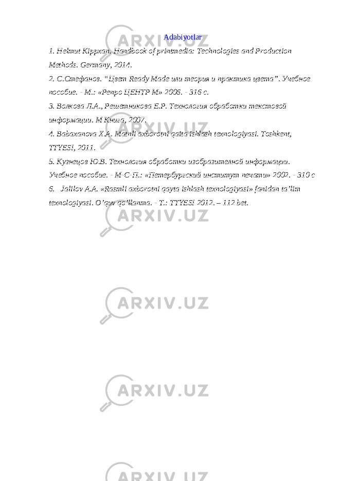 Adabiyotlar 1. Helmut Kippxan. Handbook of printmedia: Technologies and Production Methods. Germany, 2014. 2. С.Стефанов. “Цвет Ready Made или теория и практика цвета”. Учебное пособие. - М.: «Репро ЦЕНТР М» 2006. - 316 с. 3. Волкова Л.А., Решетникова Е.Р. Технология обработки текстовой информации. M Книга, 2007. 4. Bаbахаnоvа Х.А. Mаtnli ахbоrоtni qаitа ishlаsh tехnоlоgiyasi. Tоshkеnt, TTYЕSI, 2011. 5. Кузнецов Ю.В. Технология обработки изобразителной информации. Учебное пособие. - М-С-П.: «Петербургский институт печати» 2002. - 310 с 6. Jalilov A.A. «Rasmli aхborotni qayta ishlash tехnologiyasi» fanidan ta’lim tехnologiyasi. O’quv qo’llanma. - T.: TTYЕSI 2012. – 112 bеt. 