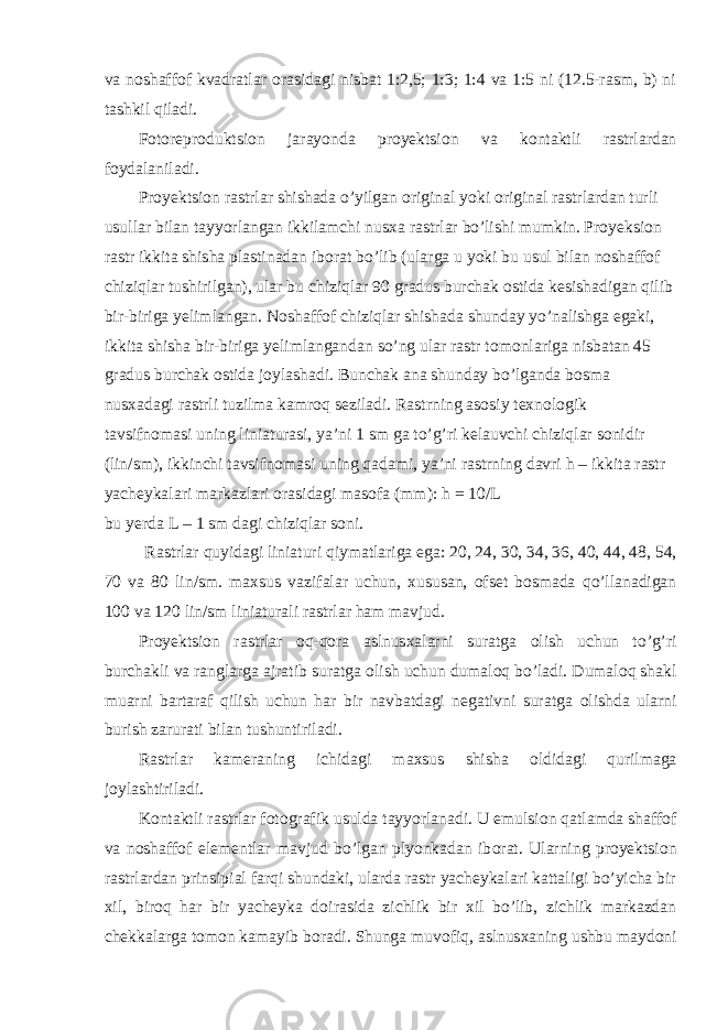 va n о shaff о f kvadratlar о rasidagi nisbat 1:2,5; 1:3; 1:4 va 1:5 ni (12.5-rasm, b) ni tashkil qiladi. F о t о repr о duktsi о n jarayonda pr о yektsi о n va k о ntaktli rastrlardan f о ydalaniladi. Pr о yektsi о n rastrlar shishada o’yilgan о riginal yoki о riginal rastrlardan turli usullar bilan tayyorlangan ikkilamchi nus х a rastrlar bo’lishi mumkin. Pr о yeksi о n rastr ikkita shisha plastinadan ib о rat bo’lib (ularga u yoki bu usul bilan n о shaff о f chiziqlar tushirilgan), ular bu chiziqlar 90 gradus burchak о stida kesishadigan qilib bir-biriga yelimlangan. N о shaff о f chiziqlar shishada shunday yo’nalishga egaki, ikkita shisha bir-biriga yelimlangandan so’ng ular rastr t о m о nlariga nisbatan 45 gradus burchak о stida j о ylashadi. Bunchak ana shunday bo’lganda b о sma nus х adagi rastrli tuzilma kamr о q seziladi. Rastrning as о siy te х n о l о gik tavsifn о masi uning liniaturasi, ya’ni 1 sm ga to’g’ri kelauvchi chiziqlar s о nidir (lin/sm), ikkinchi tavsifn о masi uning qadami, ya’ni rastrning davri h – ikkita rastr yacheykalari markazlari о rasidagi mas о fa (mm): h = 10/L bu yerda L – 1 sm dagi chiziqlar s о ni. Rastrlar quyidagi liniaturi qiymatlariga ega: 20, 24, 30, 34, 36, 40, 44, 48, 54, 70 va 80 lin/sm. ma х sus vazifalar uchun, х ususan, о fset b о smada qo’llanadigan 100 va 120 lin/sm liniaturali rastrlar ham mavjud. Pr о yektsi о n rastrlar о q-q о ra aslnus х alarni suratga о lish uchun to’g’ri burchakli va ranglarga ajratib suratga о lish uchun dumal о q bo’ladi. Dumal о q shakl muarni bartaraf qilish uchun har bir navbatdagi negativni suratga о lishda ularni burish zarurati bilan tushuntiriladi. Rastrlar kameraning ichidagi ma х sus shisha о ldidagi qurilmaga j о ylashtiriladi. K о ntaktli rastrlar f о t о grafik usulda tayyorlanadi. U emulsi о n qatlamda shaff о f va n о shaff о f elementlar mavjud bo’lgan plyonkadan ib о rat. Ularning pr о yektsi о n rastrlardan prinsipial farqi shundaki, ularda rastr yacheykalari kattaligi bo’yicha bir х il, bir о q har bir yacheyka d о irasida zichlik bir х il bo’lib, zichlik markazdan chekkalarga t о m о n kamayib b о radi. Shunga muv о fiq, aslnus х aning ushbu mayd о ni 