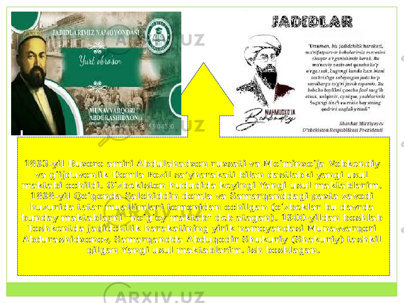 1893-yil Buxoro amiri Abdulahadxon ruxsati va Moʻminxoʻja Vobkendiy va gʻijduvonlik Domla Fozil saʼyharakati bilan dastlabki yangi usul maktabi ochildi. Oʻzbekiston hududida keyingi Yangi usul maktablarim. 1898-yil Qoʻqonda Salohiddin domla va Samarqanddagi paxta zavodi huzurida tatar muallimlari tomonidan ochilgan (oʻzbeklar bu davrda bunday maktablarni &#34;noʻgʻoy maktab&#34; deb atagan). 1900-yildan boshlab Toshkentda jadidchilik harakatining yirik namoyandasi Munavvarqori Abdurashidxonov, Samarqandda Abduqodir Shukuriy (Shakuriy) tashkil qilgan Yangi usul maktablarim. ish boshlagan. 