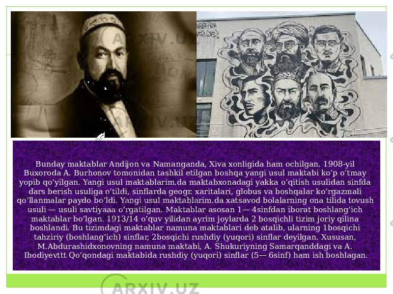 Bunday maktablar Andijon va Namanganda, Xiva xonligida ham ochilgan. 1908-yil Buxoroda A. Burhonov tomonidan tashkil etilgan boshqa yangi usul maktabi koʻp oʻtmay yopib qoʻyilgan. Yangi usul maktablarim.da maktabxonadagi yakka oʻqitish usulidan sinfda dars berish usuliga oʻtildi, sinflarda geogr. xaritalari, globus va boshqalar koʻrgazmali qoʻllanmalar paydo boʻldi. Yangi usul maktablarim.da xatsavod bolalarning ona tilida tovush usuli — usuli savtiyaaa oʻrgatilgan. Maktablar asosan 1— 4sinfdan iborat boshlangʻich maktablar boʻlgan. 1913/14 oʻquv yilidan ayrim joylarda 2 bosqichli tizim joriy qilina boshlandi. Bu tizimdagi maktablar namuna maktablari deb atalib, ularning 1bosqichi tahziriy (boshlangʻich) sinflar, 2bosqichi rushdiy (yuqori) sinflar deyilgan. Xususan, M.Abdurashidxonovning namuna maktabi, A. Shukuriyning Samarqanddagi va A. Ibodiyevttt Qoʻqondagi maktabida rushdiy (yuqori) sinflar (5— 6sinf) ham ish boshlagan. 