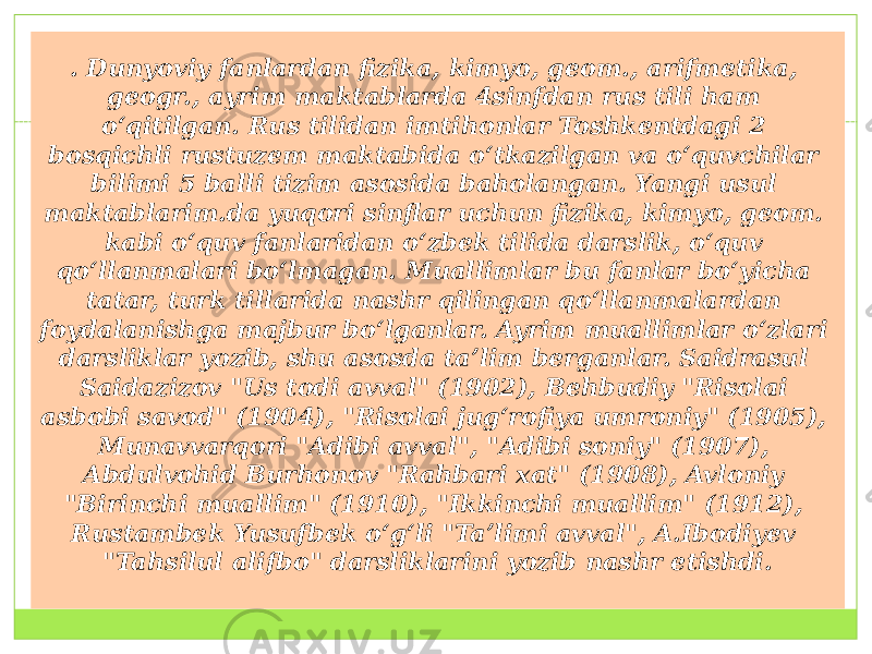 . Dunyoviy fanlardan fizika, kimyo, geom., arifmetika, geogr., ayrim maktablarda 4sinfdan rus tili ham oʻqitilgan. Rus tilidan imtihonlar Toshkentdagi 2 bosqichli rustuzem maktabida oʻtkazilgan va oʻquvchilar bilimi 5 balli tizim asosida baholangan. Yangi usul maktablarim.da yuqori sinflar uchun fizika, kimyo, geom. kabi oʻquv fanlaridan oʻzbek tilida darslik, oʻquv qoʻllanmalari boʻlmagan. Muallimlar bu fanlar boʻyicha tatar, turk tillarida nashr qilingan qoʻllanmalardan foydalanishga majbur boʻlganlar. Ayrim muallimlar oʻzlari darsliklar yozib, shu asosda taʼlim berganlar. Saidrasul Saidazizov &#34;Us todi avval&#34; (1902), Behbudiy &#34;Risolai asbobi savod&#34; (1904), &#34;Risolai jugʻrofiya umroniy&#34; (1905), Munavvarqori &#34;Adibi avval&#34;, &#34;Adibi soniy&#34; (1907), Abdulvohid Burhonov &#34;Rahbari xat&#34; (1908), Avloniy &#34;Birinchi muallim&#34; (1910), &#34;Ikkinchi muallim&#34; (1912), Rustambek Yusufbek oʻgʻli &#34;Taʼlimi avval&#34;, A.Ibodiyev &#34;Tahsilul alifbo&#34; darsliklarini yozib nashr etishdi. 