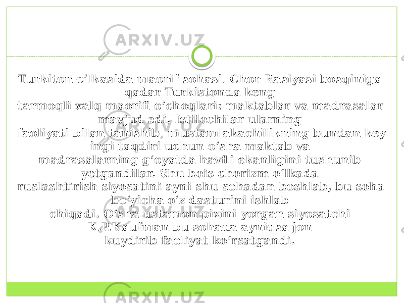 Turkiton o’lkasida maorif sohasi. Chor Rasiyasi bosqiniga qadar Turkistonda keng  tarmoqli xalq maorifi o‘choqlari: maktablar va madrasalar mavjud edi. Istilochilar ularning  faoliyati bilan tanishib, mustamlakachilikning bundan key ingi taqdiri uchun o‘sha maktab va  madrasalarning g‘oyatda havfli ekanligini tushunib yetgandilar. Shu bois chorizm o‘lkada  ruslashtirish siyosatini ayni shu sohadan boshlab, bu soha bo‘yicha o‘z dasturini ishlab  chiqadi. O‘sha ustamon pixini yorgan siyosatchi K.P.Kaufman bu sohada ayniqsa jon  kuydirib faoliyat ko‘rsatgandi.  