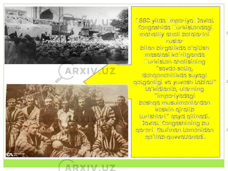 1880 yilda Imperiya Davlat Kengashida Turkistondagi mahalliy aholi bolalarini ruslar  bilan birgalikda o‘qitish masalasi ko‘rilganda Turkiston aholisining “savdo-sotiq,  dehqonchilikda suyagi qotganligi va yuvosh tabiati” ta’kidlanib, ularning “imperiyadagi  boshqa musulmonlardan keskin ajralib turishlari” qayd qilinadi.  Davlat Kengashining bu qarori Kaufman tomonidan qo‘llab-quvvatlanadi. 