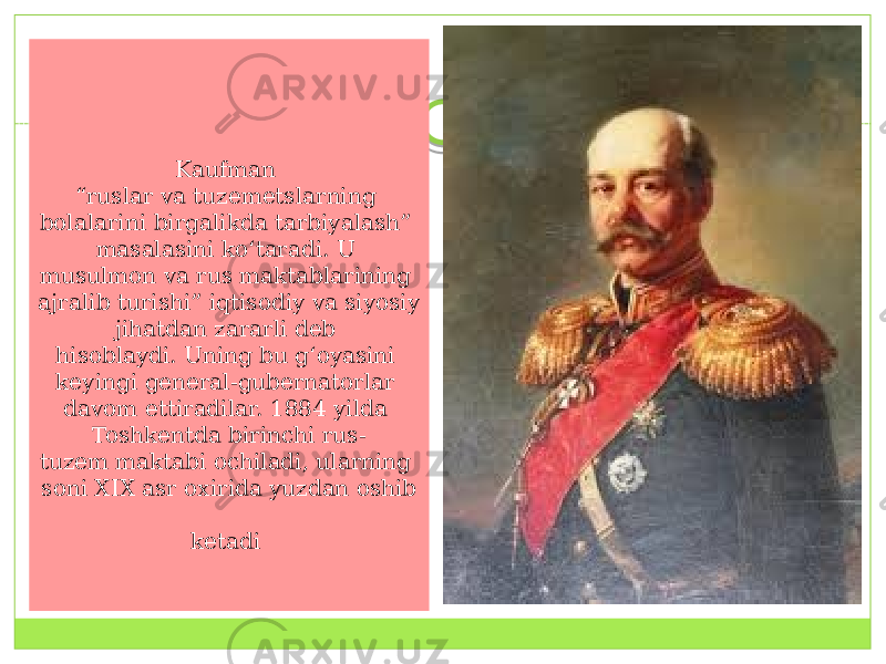 Kaufman  “ruslar va tuzemetslarning bolalarini birgalikda tarbiyalash” masalasini ko‘taradi. U  musulmon va rus maktablarining ajralib turishi” iqtisodiy va siyosiy jihatdan zararli deb  hisoblaydi. Uning bu g‘oyasini keyingi general-gubernatorlar davom ettiradilar. 1884 yilda  Toshkentda birinchi rus- tuzem maktabi ochiladi, ularning  soni XIX asr oxirida yuzdan oshib   ketadi  