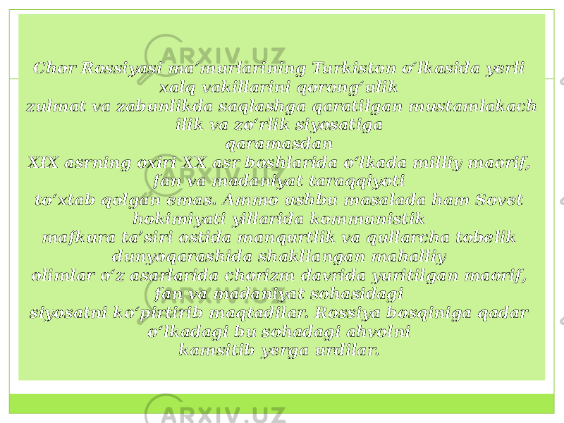 Chor Rossiyasi ma’murlarining Turkiston o‘lkasida yerli xalq vakillarini qorong‘ulik  zulmat va zabunlikda saqlashga qaratilgan mustamlakach ilik va zo‘rlik siyosatiga  qaramasdan  XIX asrning oxiri XX asr boshlarida o‘lkada milliy maorif, fan va madaniyat taraqqiyoti  to‘xtab qolgan emas. Ammo ushbu masalada ham Sovet hokimiyati yillarida kommunistik  mafkura ta’siri ostida manqurtlik va qullarcha tobelik dunyoqarashida shakllangan mahalliy  olimlar o‘z asarlarida chorizm davrida yuritilgan maorif, fan va madaniyat sohasidagi  siyosatni ko‘pirtirib maqtadilar. Rossiya bosqiniga qadar o‘lkadagi bu sohadagi ahvolni  kamsitib yerga urdilar.  