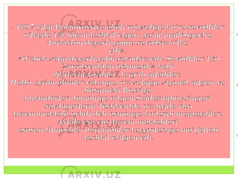 . 1897 yilgi Butunrossiya aholi ro‘yxatiga ko‘ra savodlilar  o‘lkada 1,8 foizni tashkil etgan, ya’ni inqilobgacha Turkiston deyarli yoppa savodsiz o‘lka  edi». «O‘zbek xalqi deyarli yalpi savodsiz edi. Savodlilar 1,5- 2 protsentdan oshmasdi» kabi  fikrlarni yozdilar, targ‘ib qiladilar.  Hatto ayrim olimlar vatanga, o‘z xalqiga xiyonat qilgan va bosqinchi Rossiya  hukmdorlari tomoniga o‘tgan Saidazimboy singari savdogarlarni Toshkentda o‘z uyida rus- tuzem maktabi oshdi deb osmonga ko‘tarib maqtaydilar. Aslida esa rus-tuzem maktablari  asosan tilmochlar-tarjimonlar tayyorlashga mo‘ljallab tashkil etilgan edi. 