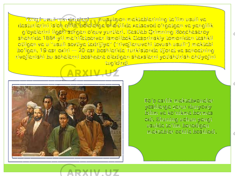 Yangi usul maktablari  — musulmon maktablarining taʼlim usuli va dasturlarini isloh qilib, bolalarga ona tilida xatsavod oʻrgatgan va yangilik gʻoyalarini ilgari surgan oʻquv yurtlari. Dastlab Qrimning Boqchasaroy shahrida 1884-yil maʼrifatparvar Ismoilbek Gasprinskiy tomonidan tashkil etilgan va u &#34;usuli savtiya tadrijiya&#34; (&#34;rivojlanuvchi tovush usuli&#34;) maktabi boʻlgan. 19-asr oxiri — 20-asr boshlarida Turkistonda tijorat va sanoatning rivojlanishi bu sohalarni boshqara oladigan shaxslarni yetishtirish ehtiyojini tugʻdirdi Koʻp asrlik maktabxonalar yoshlarga zarur dunyoviy bilim va koʻnikma bermas edi. Shuning uchun yangi usulda taʼlim beradigan maktablar ochila boshladi. 