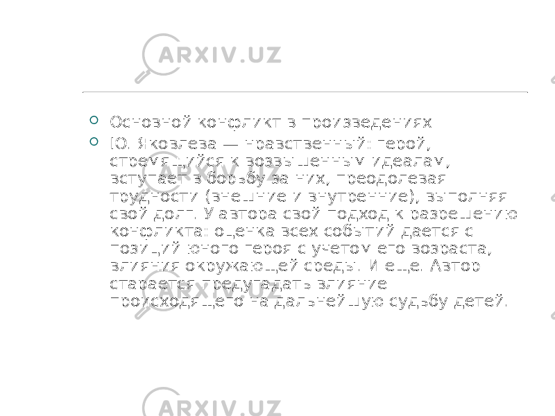  Основной конфликт в произведениях  Ю. Яковлева — нравственный: герой, стремящийся к возвышенным идеалам, вступает в борьбу за них, преодолевая трудности (внешние и внутренние), выполняя свой долг. У автора свой подход к разрешению конфликта: оценка всех событий дается с позиций юного героя с учетом его возраста, влияния окружающей среды. И еще. Автор старается предугадать влияние происходящего на дальнейшую судьбу детей. 