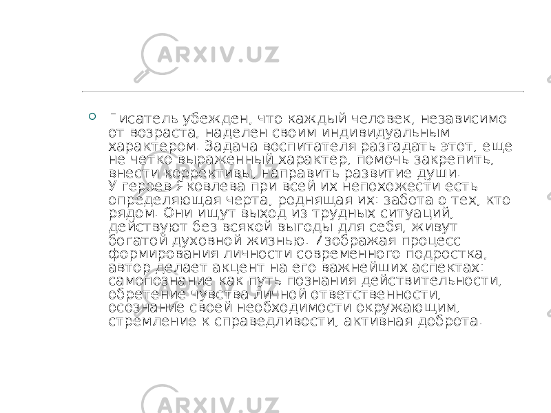  Писатель убежден, что каждый человек, независимо от возраста, наделен своим индивидуальным характером. Задача воспитателя разгадать этот, еще не четко выраженный характер, помочь закрепить, внести коррективы, направить развитие души. У героев Яковлева при всей их непохожести есть определяющая черта, роднящая их: забота о тех, кто рядом. Они ищут выход из трудных ситуаций, действуют без всякой выгоды для себя, живут богатой духовной жизнью. Изображая процесс формирования личности современного подростка, автор делает акцент на его важнейших аспектах: самопознание как путь познания действительности, обретение чувства личной ответственности, осознание своей необходимости окружающим, стремление к справедливости, активная доброта. 