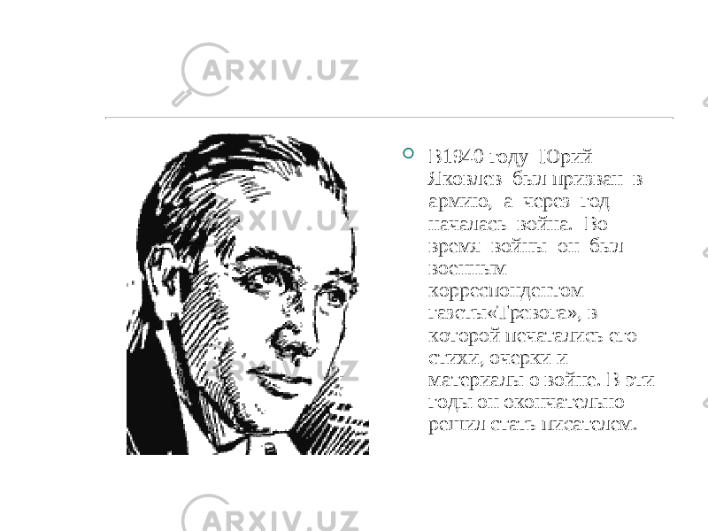  В1940 году Юрий Яковлев был призван в армию, а через год началась война. Во время войны он был военным корреспондентом газеты«Тревога», в которой печатались его стихи, очерки и материалы о войне. В эти годы он окончательно решил стать писателем. 