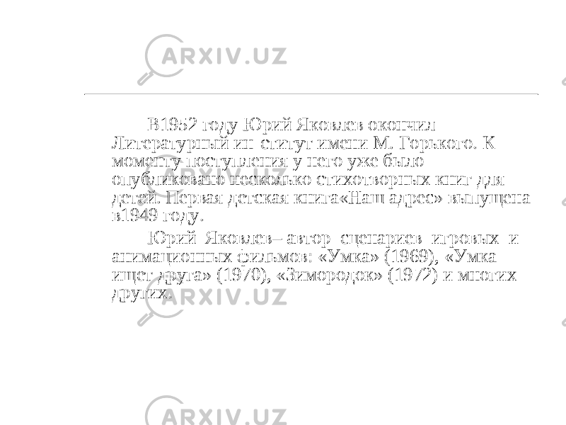 В1952 году Юрий Яковлев окончил Литературный ин-ститут имени М. Горького. К моменту поступления у него уже было опубликовано несколько стихотворных книг для детей. Первая детская книга«Наш адрес» выпущена в1949 году. Юрий Яковлев– автор сценариев игровых и анимационных фильмов: «Умка» (1969), «Умка ищет друга» (1970), «Зимородок» (1972) и многих других. 