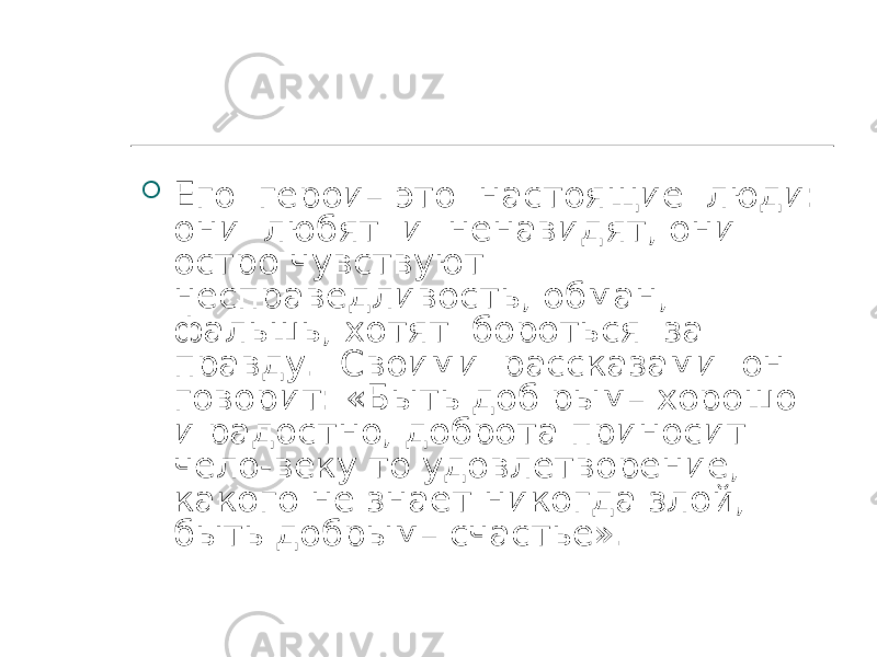  Его герои– это настоящие люди: они любят и ненавидят, они остро чувствуют несправедливость, обман, фальшь, хотят бороться за правду. Своими рассказами он говорит: «Быть доб рым– хорошо и радостно, доброта приносит чело-веку то удовлетворение, какого не знает никогда злой, быть добрым– счастье». 