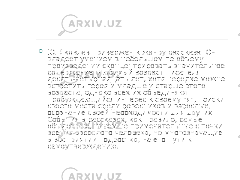  Ю. Яковлев привержен к жанру рассказа. Он владеет умением в небольшом по объему произведении сконцентрировать значительное содержание. Любимый возраст писателя — десять-четырнадцать лет, хотя нередко можно встретить героя и младше и старше этого возраста, однако всех их объединяют пробуждающийся интерес к своему &#34;я&#34;, поиски своего места среди ровесников и взрослых, осознание своей необходимости для других. События в рассказах, как правило, самые обыденные, ничем не примечательные с точки зрения взрослого человека, но многозначащие в восприятии подростка, на его пути к самоутверждению. 