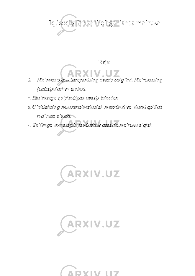 Iqtisodiy fanlarni o`rganishda ma`ruza Reja: 1. Ma`ruza o`quv jarayonining asosiy bo`g`ini. Ma`ruzaning funksiyalari va turlari. 2. Ma`ruzaga qo`yiladigan asosiy talablar. 3. O`qitishning muammoli-izlanish metodlari va ularni qo`llab ma`ruza o`qish. 4. Ta`limga texnologik yondashuv asosida ma`ruza o`qish 