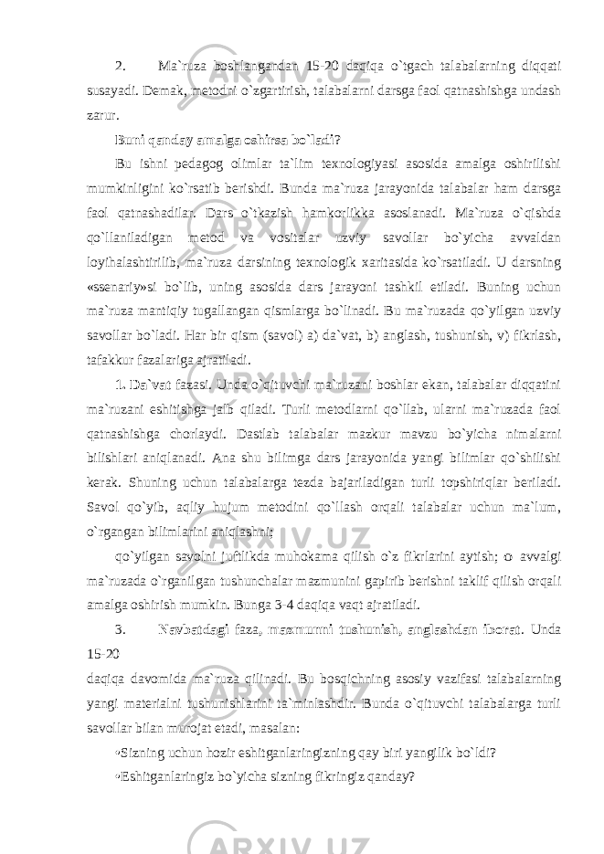 2. Ma`ruza boshlangandan 15-20 daqiqa o`tgach talabalarning diqqati susayadi. Demak, metodni o`zgartirish, talabalarni darsga faol qatnashishga undash zarur. Buni qanday amalga oshirsa bo`ladi ? Bu ishni pedagog olimlar ta`lim texnologiyasi asosida amalga oshirilishi mumkinligini ko`rsatib berishdi. Bunda ma`ruza jarayonida talabalar ham darsga faol qatnashadilar. Dars o`tkazish hamkorlikka asoslanadi. Ma`ruza o`qishda qo`llaniladigan metod va vositalar uzviy savollar bo`yicha avvaldan loyihalashtirilib, ma`ruza darsining texnologik xaritasida ko`rsatiladi. U darsning «ssenariy»si bo`lib, uning asosida dars jarayoni tashkil etiladi. Buning uchun ma`ruza mantiqiy tugallangan qismlarga bo`linadi. Bu ma`ruzada qo`yilgan uzviy savollar bo`ladi. Har bir qism (savol) a) da`vat, b) anglash, tushunish, v) fikrlash, tafakkur fazalariga ajratiladi. 1. Da`vat fazasi. Unda o`qituvchi ma`ruzani boshlar ekan, talabalar diqqatini ma`ruzani eshitishga jalb qiladi. Turli metodlarni qo`llab, ularni ma`ruzada faol qatnashishga chorlaydi. Dastlab talabalar mazkur mavzu bo`yicha nimalarni bilishlari aniqlanadi. Ana shu bilimga dars jarayonida yangi bilimlar qo`shilishi kerak. Shuning uchun talabalarga tezda bajariladigan turli topshiriqlar beriladi. Savol qo`yib, aqliy hujum metodini qo`llash orqali talabalar uchun ma`lum, o`rgangan bilimlarini aniqlashni; qo`yilgan savolni juftlikda muhokama qilish o`z fikrlarini aytish; o avvalgi ma`ruzada o`rganilgan tushunchalar mazmunini gapirib berishni taklif qilish orqali amalga oshirish mumkin. Bunga 3-4 daqiqa vaqt ajratiladi. 3. Navbatdagi faza , mazmunni tushunish, anglashdan iborat . Unda 15-20 daqiqa davomida ma`ruza qilinadi. Bu bosqichning asosiy vazifasi talabalarning yangi materialni tushunishlarini ta`minlashdir. Bunda o`qituvchi talabalarga turli savollar bilan murojat etadi, masalan: • Sizning uchun hozir eshitganlaringizning qay biri yangilik bo`ldi? • Eshitganlaringiz bo`yicha sizning fikringiz qanday? 