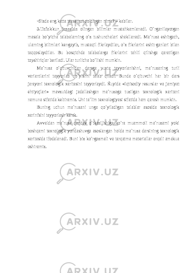 • Sizda eng katta taassurot qoldirgan nima? – kabilar. 3. Tafakkur f azas ida olingan bilimlar mustahkamlanadi. O`rganilayotgan masala bo`yicha talabalarning o`z tushunchalari shakllanadi. Ma`ruza eshitgach, ularning bilimlari kengayib, mustaqil fikrlaydilar, o`z fikrlarini eshit-ganlari bilan taqqoslaydilar. Bu bosqichda talabalarga fikrlarini tahlil qilishga qaratilgan topshiriqlar beriladi. Ular turlicha bo`lishi mumkin. Ma`ruza o`qituvchidan darsga puxta tayyorlanishni, ma`ruzaning turli variantlarini tayyorlab qo`yishni talab qiladi. Bunda o`qituvchi har bir dars jarayoni texnologik xaritasini tayyorlaydi. Ќuyida «Iqtisodiy resurslar va jamiyat ehtiyojlari» mavzuidagi jadallashgan ma`ruzaga tuzilgan texnologik xaritani namuna sifatida keltiramiz. Uni ta`lim texnologiyasi sifatida ham qarash mumkin. Buning uchun ma`ruzani unga qo`yiladigan talablar asosida texnologik xarinfsini tayyorlash kerak. Avvaldan ma`ruza qanday o`tkazilishiga ko`ra muammoli ma`ruzami yoki boshqami texnologik yondashuvga asoslangan holda ma`ruza darsining texnologik xaritasida ifodalanadi. Buni biz ko`rgazmali va tarqatma materiallar orqali amakua oshiramiz. 