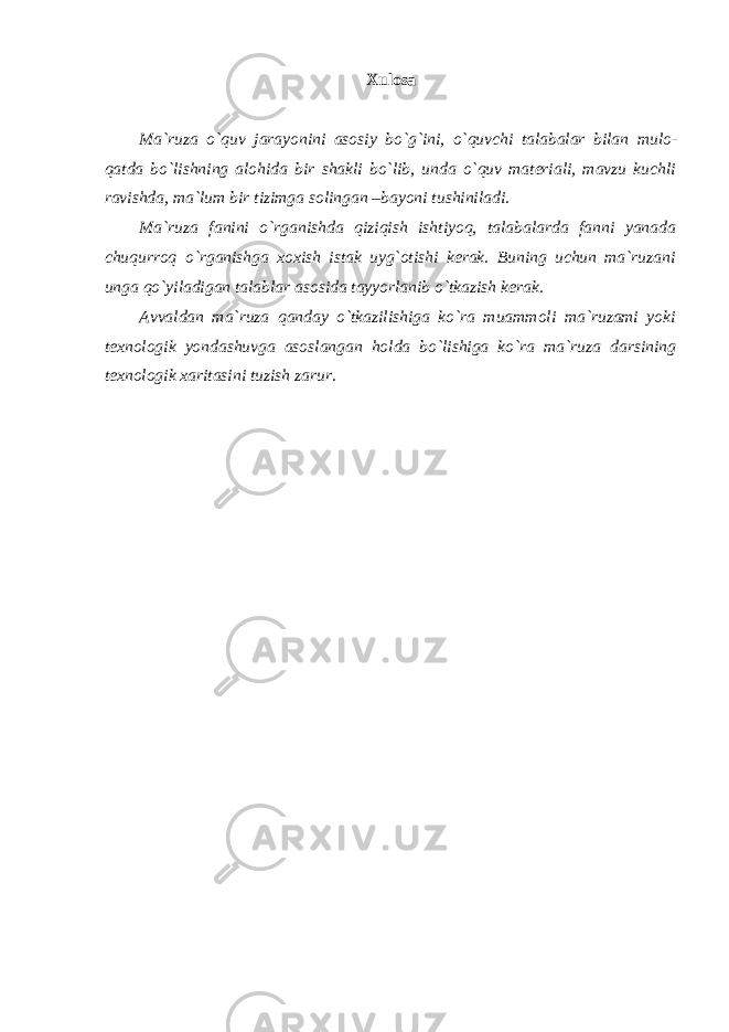 Xulosa Ma`ruza o`quv jarayonini asosiy bo`g`ini, o`quvchi talabalar bilan mulo- qatda bo`lishning alohida bir shakli bo`lib, unda o`quv materiali, mavzu kuchli ravishda, ma`lum bir tizimga solingan –bayoni tushiniladi. Ma`ruza fanini o`rganishda qiziqish ishtiyoq, talabalarda fanni yanada chuqurroq o`rganishga xoxish istak uyg`otishi kerak. Buning uchun ma`ruzani unga qo`yiladigan talablar asosida tayyorlanib o`tkazish kerak. Avvaldan ma`ruza qanday o`tkazilishiga ko`ra muammoli ma`ruzami yoki texnologik yondashuvga asoslangan holda bo`lishiga ko`ra ma`ruza darsining texnologik xaritasini tuzish zarur. 