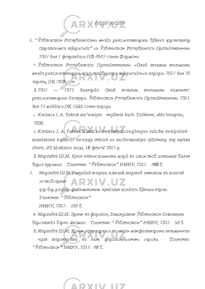 Adabiyotlar: 1. “ Ўзбекистон Республикасини янада ривожлантириш бўйича ҳаракатлар стратегияси тўғрисида ” ги Ўзбекистон Республикаси Президентининг 2017 йил 7 февралдаги ПФ -4947- сонли Фармони . 2. Ўзбекистон Республикаси Президентининг «Олий таълим тизимини янада ривожлантириш чора-тадбирлари тўғрисида»ги қарори. 2017 йил 20 апрелҳ, ПҚ-2909-сон 3. 2017 — 2021 йилларда Олий таълим тизимини комплекс ривожлантириш дастури. Ўзбекистон Республикаси Президентининг 2011 йил 21 майдаги ПҚ-1533-сонли қарори 4. K а rim о v I . А. Yuks а k m а’ n а viyat - е ngilm а s kuch . Tоshkеnt, «Mа’nаviyat», 2009. 5. K а rim о v I . А. Yuks а k bilimli v а int е ll е kt уа l riv о jl а ng а n а vl о dni t а rbiyal а sh - m а ml а k а tni b а rq а r о r t а r а qqiy ettirish v а m о d е rniz а tsiya qilishning eng m у him sh а rti . // O ’ zb е kist о n о v о zi , 18 фе vr а l 2012 y . 6. Мирзиёев Ш.М. Буюк келажагимизни мард ва олижаноб халқимиз билан бирга қурамиз. - Тошкент: “Ўзбекистон” НМИУ, 2017. - 488 б. 7. Мирзиёев Ш.М.Танқидий таҳлил, қатъий тартиб-интизом ва шахсий жавобгарлик - ҳар бир раҳбар фаолиятининг кундалик қоидаси бўлиши керак. - Тошкент: “Ўзбекистон” НМИУ, 2017. - 104 б. 8. Мирзиёев Ш.М. Эркин ва фаровон, демократик Ўзбекистон давлатини биргаликда барпо этамиз. - Тошкент: “Ўзбекистон” НМИУ, 2017. - 56 б. 9. Мирзиёев Ш.М. Қонун устуворлиги ва инсон манфаатларини таъминлаш - юрт тараққиёти ва халқ фаровонлигининг гарови. - Тошкент: “Ўзбекистон” НМИУ, 2017. -48 б. 