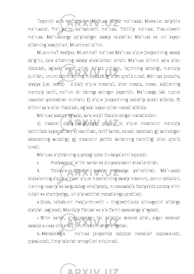 Tayanch so`z va iboralar: Mа`ruzа. Kirish ma`ruzasi. Mavzular bo`yicha ma`ruzalar. Yo`l- yo`riq ko`rsatuvchi ma`ruza. Tahliliy ma`ruza. Yakunlovchi ma`ruza. Ma`ruzalarga qo`yiladigan asosiy talabo`lar. Ma`ruza va uni bayon qilishning bosqichlari. Muаmmоli tа`lim. Muаmmоli vаziyat. Muаmmоli ma`ruza Ma`ruza o`quv jarayonining asosiy bo`g`ini, dars o`tishning asosiy shakllaridan biridir. Ma`ruza bilimni so`z bilan ifodalash, og`zaki bayon qilish ko`zda tutilgan, hajmining kattaligi, mantiqiy qurilishi, umumlashtnrnshning murakkabligi bilan ajralib turadi. Ma`ruza (arabcha, leksiya (lot. lectio) - o`qish) o`quv materiali, biror masala, mavzu kabilarning mantiqiy izchil, ma`lum bir tizimga solingan bayonidir. Ma`ruzaga ikki nuqnai nazardan yondashish mumkin: 1) o`quv jarayonining tashkiliy shakli sifatida; 2) bilimni so`z bilan ifodalash, og`zaki bayon qilish metodi sifatida. Ma`ruza boshqa og`zaki, so`z orqali ifodalanadigan metodlardan: a) nisbatan qat`iy belgilangan tarkibi; b) o`quv materialini mantiqiy izchillikda bayon qilish; v) tasniflash, tariff berish, obrazli isbotlash; g) beriladigan axborotning serobligi; g) materialni yoritib berishning tizimliligi bilan ajralib turadi. Ma`ruza o`qitishning quyidagi qator funksiyalarini bajaradi: 1. Professional ta`lim berish va dunyoqarashni shakllantirish. 1. Talabalar diqqatini asosiy maqsadga yo`naltirish. Ma`ruzada talabalarning diqqat-e`tibori o`quv materialining asosiy mazmuni, qonun-qoidalari, ularning nazariy va kelgusidagi amaliyotda, mutaxassislik faoliyatida qanday o`rin tutishi va ahamiyatiga, uni o`zlashtirish metodlariga qaratiladi. 3. Idrok, tafakkurni rivojlantiruvchi – tinglovchilarda bilmaganini bilishga qiziqish uyg`otadi. Mantiqiy fikrlash va o`z fikrini asoslashga o`rgatadi. 4. Bilim berish, o`rganayotgan fan bo`yicha axborot olish, olgan axboroti asosida xulosa chiqarish, umumlashtnrnshga o`rgatish. 5. Metodologik - ma`ruza jarayonida tadqiqot metodlari taqqoslanadi, qiyoslanadi, ilmiy izlanish tamoyillari aniqlanadi. 