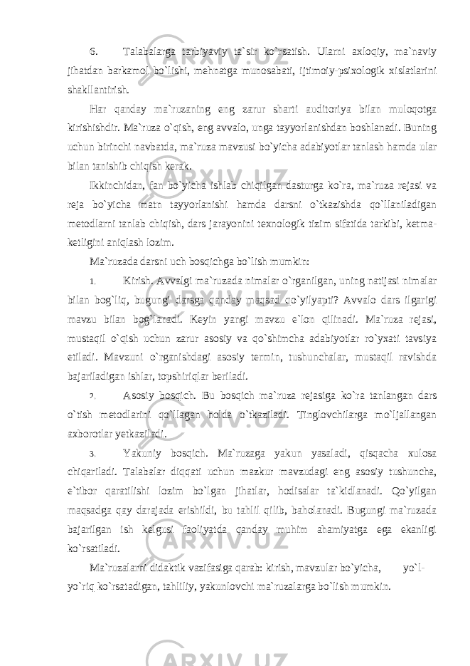 6. Talabalarga tarbiyaviy ta`sir ko`rsatish. Ularni axloqiy, ma`naviy jihatdan barkamol bo`lishi, mehnatga munosabati, ijtimoiy-psixologik xislatlarini shakllantirish. Har qanday ma`ruzaning eng zarur sharti auditoriya bilan muloqotga kirishishdir. Ma`ruza o`qish, eng avvalo, unga tayyorlanishdan boshlanadi. Buning uchun birinchi navbatda, ma`ruza mavzusi bo`yicha adabiyotlar tanlash hamda ular bilan tanishib chiqish kerak. Ikkinchidan, fan bo`yicha ishlab chiqilgan dasturga ko`ra, ma`ruza rejasi va reja bo`yicha matn tayyorlanishi hamda darsni o`tkazishda qo`llaniladigan metodlarni tanlab chiqish, dars jarayonini texnologik tizim sifatida tarkibi, ketma- ketligini aniqlash lozim. Ma`ruzada darsni uch bosqichga bo`lish mumkin: 1. Kirish. Avvalgi ma`ruzada nimalar o`rganilgan, uning natijasi nimalar bilan bog`liq, bugungi darsga qanday maqsad qo`yilyapti? Avvalo dars ilgarigi mavzu bilan bog`lanadi. Keyin yangi mavzu e`lon qilinadi. Ma`ruza rejasi, mustaqil o`qish uchun zarur asosiy va qo`shimcha adabiyotlar ro`yxati tavsiya etiladi. Mavzuni o`rganishdagi asosiy termin, tushunchalar, mustaqil ravishda bajariladigan ishlar, topshiriqlar beriladi. 2. Asosiy bosqich. Bu bosqich ma`ruza rejasiga ko`ra tanlangan dars o`tish metodlarini qo`llagan holda o`tkaziladi. Tinglovchilarga mo`ljallangan axborotlar yetkaziladi. 3. Yakuniy bosqich. Ma`ruzaga yakun yasaladi, qisqacha xulosa chiqariladi. Talabalar diqqati uchun mazkur mavzudagi eng asosiy tushuncha, e`tibor qaratilishi lozim bo`lgan jihatlar, hodisalar ta`kidlanadi. Qo`yilgan maqsadga qay darajada erishildi, bu tahlil qilib, baholanadi. Bugungi ma`ruzada bajarilgan ish kelgusi faoliyatda qanday muhim ahamiyatga ega ekanligi ko`rsatiladi. Ma`ruzalarni didaktik vazifasiga qarab: kirish, mavzular bo`yicha, yo`l- yo`riq ko`rsatadigan, tahliliy, yakunlovchi ma`ruzalarga bo`lish mumkin. 