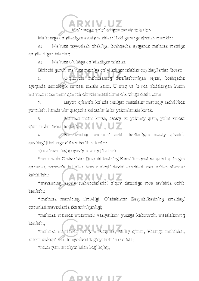 Ma`ruzaga qo`yiladigan asosiy talablar. Ma`ruzaga qo`yiladigan asosiy talablarni ikki guruhga ajratish mumkin: A) Ma`ruza tayyorlash shakliga, boshqacha aytganda ma`ruza matniga qo`yila- digan talablar; A) Ma`ruza o`qishga qo`yiladigan talablar. Birinchi guruh, ma`ruza matniga qo`yiladigan talablar quyidagilardan iborat: 1. O`qituvchi ma`ruzaning detallashtirilgan rejasi, boshqacha aytganda texnologik xaritasi tuzishi zarur. U aniq va lo`nda ifodalangan butun ma`ruza mazmunini qamrab oluvchi masalalarni o`z ichiga olishi zarur. 2. Bayon qilinishi ko`zda tutilgan masalalar mantiqiy izchillikda yoritilishi hamda ular qisqacha xulosalar bilan yakunlanishi kerak. 3. Ma`ruza matni kirish, asosiy va yakuniy qism, ya`ni xulosa qismlaridan iborat bo`ladi. 4. Ma`ruzaning mazmuni ochib beriladigan asosiy qismida quyidagi jihatlarga e`tibor berilishi lozim: a) ma`ruzaning g`oyaviy nazariy jihatlari: * ma`ruzada O`zbekiston Respublikasining Konstitutsiyasi va qabul qilin-gan qonunlar, normativ hujjatlar hamda atoqli davlat arboblari asar-laridan sitatalar keltirilishi; * mavzuning asosiy tushunchalarini o`quv dasturiga mos ravishda ochib berilishi; * ma`ruza matnining ilmiyligi; O`zbekiston Respublikasining amaldagi qonunlari mavzularda aks ettirilganligi; * ma`ruza matnida muammoli vaziyatlarni yuzaga keltiruvchi masalalarning berilishi; *ma`ruza matnlarida milliy mustaqillik, Milliy g`urur, Vatanga muhabbat, xalqqa sadoqat kabi bunyodkorlik g`oyalarini aks etishi; *nazariyani amaliyot bilan bog`liqligi; 