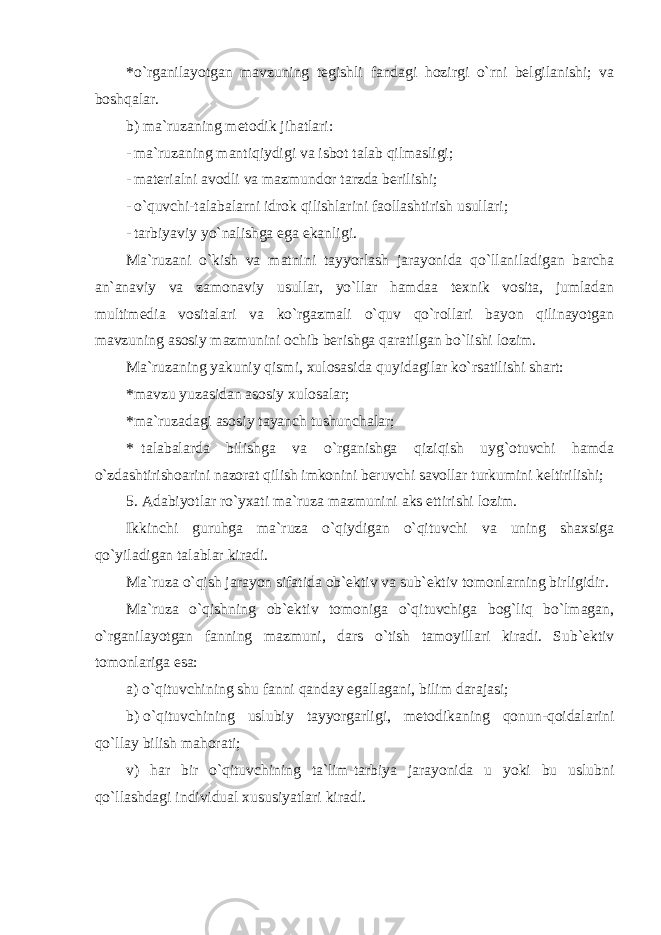 *o`rganilayotgan mavzuning tegishli fandagi hozirgi o`rni belgilanishi; va boshqalar. b) ma`ruzaning metodik jihatlari: - ma`ruzaning mantiqiydigi va isbot talab qilmasligi; - materialni avodli va mazmundor tarzda berilishi; - o`quvchi-talabalarni idrok qilishlarini faollashtirish usullari; - tarbiyaviy yo`nalishga ega ekanligi. Ma`ruzani o`kish va matnini tayyorlash jarayonida qo`llaniladigan barcha an`anaviy va zamonaviy usullar, yo`llar hamdaa texnik vosita, jumladan multimedia vositalari va ko`rgazmali o`quv qo`rollari bayon qilinayotgan mavzuning asosiy mazmunini ochib berishga qaratilgan bo`lishi lozim. Ma`ruzaning yakuniy qismi, xulosasida quyidagilar ko`rsatilishi shart: * mavzu yuzasidan asosiy xulosalar; * ma`ruzadagi asosiy tayanch tushunchalar; * talabalarda bilishga va o`rganishga qiziqish uyg`otuvchi hamda o`zdashtirishoarini nazorat qilish imkonini beruvchi savollar turkumini keltirilishi; 5. Adabiyotlar ro`yxati ma`ruza mazmunini aks ettirishi lozim. Ikkinchi guruhga ma`ruza o`qiydigan o`qituvchi va uning shaxsiga qo`yiladigan talablar kiradi. Ma`ruza o`qish jarayon sifatida ob`ektiv va sub`ektiv tomonlarning birligidir. Ma`ruza o`qishning ob`ektiv tomoniga o`qituvchiga bog`liq bo`lmagan, o`rganilayotgan fanning mazmuni, dars o`tish tamoyillari kiradi. Sub`ektiv tomonlariga esa: a) o`qituvchining shu fanni qanday egallagani, bilim darajasi; b) o`qituvchining uslubiy tayyorgarligi, metodikaning qonun-qoidalarini qo`llay bilish mahorati; v) har bir o`qituvchining ta`lim-tarbiya jarayonida u yoki bu uslubni qo`llashdagi individual xususiyatlari kiradi. 