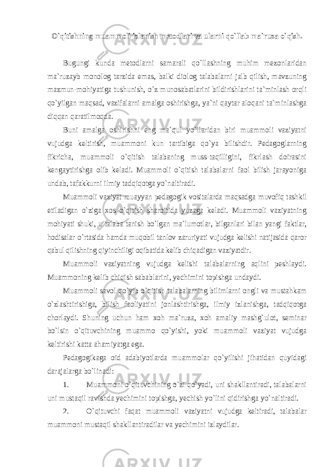 O`qitishning muammoli-izlanish metodlari va ularni qo`llab ma`ruza o`qish. Bugungi kunda metodlarni samarali qo`llashning muhim mezonlaridan ma`ruzayb monolog tarzida emas, balki diolog talabalarni jalb qilish, mavzuning mazmun-mohiyatiga tushunish, o`z munosabatlarini bildirishlarini ta`minlash orqli qo`yilgan maqsad, vazifalarni amalga oshirishga, ya`ni qaytar aloqani ta`minlashga diqqan qaratilmoqda. Buni amalga oshirishni eng ma`qul yo`llaridan biri muammoli vaziyatni vujudga keltirish, muammoni kun tartibiga qo`ya bilishdir. Pedagoglarning fikricha, muammoli o`qitish talabaning muss-taqilligini, fikrlash doirasini kengaytirishga olib keladi. Muammoli o`qitish talabalarni faol bilish jarayoniga undab, tafakkurni ilmiy tadqiqotga yo`naltiradi. Muammoli vaziyat muayyan pedagogik vositalarda maqsadga muvofiq tashkil etiladigan o`ziga xos o`qitish sharoitida yuzaga keladi. Muammoli vaziyatning mohiyati shuki, u talaba tanish bo`lgan ma`lumotlar, bilganlari bilan yangi faktlar, hodisalar o`rtasida hamda muqobil tanlov zaruriyati vujudga kelishi natijasida qaror qabul qilishning qiyinchiligi oqibatida kelib chiqadigan vaziyatdir. Muammoli vaziyatning vujudga kelishi talabalarning aqlini peshlaydi. Muammoning kelib chiqish sabablarini, yechimini topishga undaydi. Muammoli savol qo`yib o`qitish talabalarning bilimlarni ongli va mustahkam o`zlashtirishiga, bilish faoliyatini jonlashtirishga, ilmiy izlanishga, tadqiqotga chorlaydi. Shuning uchun ham xoh ma`ruza, xoh amaliy mashg`ulot, seminar bo`lsin o`qituvchining muammo qo`yishi, yoki muammoli vaziyat vujudga keltirishi katta ahamiyatga ega. Pedagogikaga oid adabiyotlarda muammolar qo`yilishi jihatidan quyidagi darajalarga bo`linadi: 1. Muammoni o`qituvchining o`zi qo`yadi, uni shakllantiradi, talabalarni uni mustaqil ravishda yechimini topishga, yechish yo`lini qidirishga yo`naltiradi. 2. O`qituvchi faqat muammoli vaziyatni vujudga keltiradi, talabalar muammoni mustaqil shakllantiradilar va yechimini izlaydilar. 