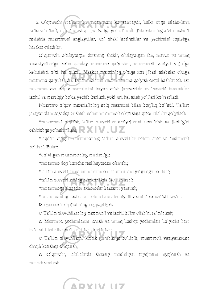 3. O`qituvchi ma`lum bir muammoni ko`rsatmaydi, balki unga talaba-larni ro`baro` qiladi, ularni mustaqil faoliyatga yo`naltiradi. Talabalarning o`zi mustaqil ravishda muammoni anglaydilar, uni shakl-lantiradilar va yechimini topishga harakat qiladilar. O`qituvchi o`tilayotgan darsning shakli, o`tilayotgan fan, mavzu va uning xususiyatlariga ko`ra qanday muammo qo`yishni, muammoli vaziyat vujudga keltirishni o`zi hal qiladi. Mazkur metodning o`ziga xos jihati talabalar oldiga muammo qo`yilishidir. Muammoli ma`ruza muammo qo`yish orqal boshlanadi. Bu muammo esa o`quv materialini bayon etish jarayonida ma`ruzachi tomonidan izchil va mantiqiy holda yechib beriladi yoki uni hal etish yo`llari ko`rsatiladi. Muammo o`quv materialining aniq mazmuni bilan bog`liq bo`ladi. Ta`lim jarayonida maqsadga erishish uchun muammoli o`qitishga qator talablar qo`yiladi: * muammoli o`qitish ta`lim oluvchilar ehtiyojlarini qondirish va faolligini oshirishga yo`naltirilishi; * taqdim etilgan muammoning ta`lim oluvchilar uchun aniq va tushunarli bo`lishi. Bular: * qo`yilgan muammoning muhimligi; * muammo iloji boricha real hayotdan olinishi; * ta`lim oluvchilar uchun muammo ma`lum ahamiyatga ega bo`lishi; * ta`lim oluvchilarning hamkorlikda faol ishlashi; * muammoga aloqador axborotlar bazasini yaratish; * muammoning boshqalar uchun ham ahamiyatli ekanini ko`rsatishi lozim. Muammoli o`qitishning maqsadlari:o Ta`lim oluvchilarning mazmunli va izchil bilim olishini ta`minlash; o Muammo yechimlarini topish va uning boshqa yechimlari bo`yicha ham istiqbolli hal etish yo`llarini ishlab chiqish; o Ta`lim oluvchilarni kichik guruhlarga bo`linib, muammoli vaziyatlardan chiqib ketishga o`rgatish; o O`quvchi, talabalarda shaxsiy mas`uliyat tuyg`usini uyg`otish va mustahkamlash. 