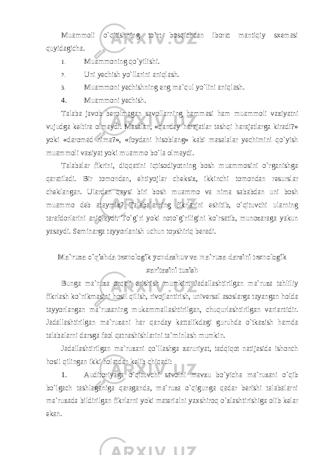 Muammoli o`qitishning to`rt bosqichdan iborat mantiqiy sxemasi quyidagicha. 1. Muammoning qo`yilishi. 2. Uni yechish yo`llarini aniqlash. 3. Muammoni yechishning eng ma`qul yo`lini aniqlash. 4. Muammoni yechish. Talaba javob berolmagan savollarning hammasi ham muammoli vaziyatni vujudga keltira olmaydi. Masalan, «qanday harajatlar tashqi harajatlarga kiradi?» yoki «daromad nima?», «foydani hisoblang» kabi masalalar yechimini qo`yish muammoli vaziyat yoki muammo bo`la olmaydi. Talabalar fikrini, diqqatini iqtisodiyotning bosh muammosini o`rganishga qaratiladi. Bir tomondan, ehtiyojlar cheksiz, ikkinchi tomondan resurslar cheklangan. Ulardan qaysi biri bosh muammo va nima sababdan uni bosh muammo deb ataymiz? Talabalarning fikrlarini eshitib, o`qituvchi ularning tarafdorlarini aniqlaydi. To`g`ri yoki noto`g`riligini ko`rsatib, munozaraga yakun yasaydi. Seminarga tayyorlanish uchun topshiriq beradi. Mа`ruzа o`qishdа tехnоlоgik yondаshuv vа mа`ruzа dаrsini tехnоlоgik хаritаsini tuzish Bunga ma`ruza orqali erishish mumkin. Jadallashtirilgan ma`ruza tahliliy fikrlash ko`nikmasini hosil qilish, rivojlantirish, universal asoslarga tayangan holda tayyorlangan ma`ruzaning mukammallashtirilgan, chuqurlashtirilgan variantidir. Jadallashtirilgan ma`ruzani har qanday kattalikdagi guruhda o`tkazish hamda talabalarni darsga faol qatnashishlarini ta`minlash mumkin. Jadallashtirilgan ma`ruzani qo`llashga zaruriyat, tadqiqot natijasida ishonch hosil qilingan ikki holatdan kelib chiqadi: 1. Auditoriyaga o`qituvchi savolni mavzu bo`yicha ma`ruzani o`qib bo`lgach tashlaganiga qaraganda, ma`ruza o`qigunga qadar berishi talabalarni ma`ruzada bildirilgan fikrlarni yoki materialni yaxshiroq o`zlashtirishiga olib kelar ekan. 