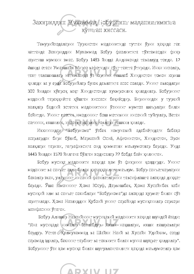 Захириддин М ухаммад Бобурнинг маданиятимизга қўшган хиссаси . Темурийзодаларни Туркистон маданиятида тутган ўрни ҳақида гап кетганда Захириддин Мухаммад Бобур фаолиятига тўхтамасдан фикр юритиш мумкин эмас. Бобур 1483 йилда Андижонда таваллуд топди. 12 ёшида отаси Умаршайх Мирзо вафотидан сўнг тахтга ўтиради. Ички низолар, тахт талашишлар натижасида ўз юртини ташлаб Хиндистон томон юриш қилади ва у ерда Бобурийлар буюк давлатига асос солади. Унинг авлодлари 300 йилдан кўпроқ вақт Хиндистонда хукмронлик қиладилар. Бобурнинг маданий тараққиётга қўшган хиссаси беқиёсдир. Биринчидан у туркий халқлар бадиий эстетик маданиятини ўзининг мумтоз шеърлари билан бойитди. Унинг поэтик ижодининг бош мотивини инсоний туйғулар, Ватан соғинчи, яхшилик, инсонпарварлик ғоялари ташкил қилади. Иккинчидан “Бобурнома” ўзбек намунавий адабиётидаги бебаҳо асарлардан бири бўлиб, Марказий Осиё, Афғонистон, Хиндистон, Эрон халқлари тарихи, геграфиясига оид қимматли маълумотлар беради. Унда 1443 йилдан 1529 йилгача бўлган ходисалар 22 бобда баён қилинган. Бобур мусиқа маданияти хақида ҳам ўз фикрини қолдирди. Унинг маданият ва санъат аҳли билан қизиққанлиги маълум. Бобур санъаткорларни бахолар экан, уларнинг инсоний фазилатларини тавсифлашга алоҳида диққат беради. Ўша замоннинг Ҳожа Юсуф, Дарвишбек, Ҳожа Хусайнбек каби мусиқий илм ва санъат сохиблари “Бобурнома”да алоҳида ҳурмат билан сўз юритилади. Ҳожа Назлиддин Қубоий унинг саройида мусиқачилар саркори вазифасини ўтаган. Бобур Алишер Навоийнинг мусиқавий маданияти хақида шундай ёзади: “Яна мусиқада нималар боғлабдур. Яхши нақшлари, яхши пешравлари бордур. Устоз Қулмухаммад ва Шайхи Наий ва Хусайн Удийким, созда саромад эдилар, бекнинг тарбият ва тахвияти билан мунча шуҳрат қилдилар”. Бобурнинг ўзи ҳам мусиқа билан шуғулланганлиги ҳақида маълумотлар ҳам 