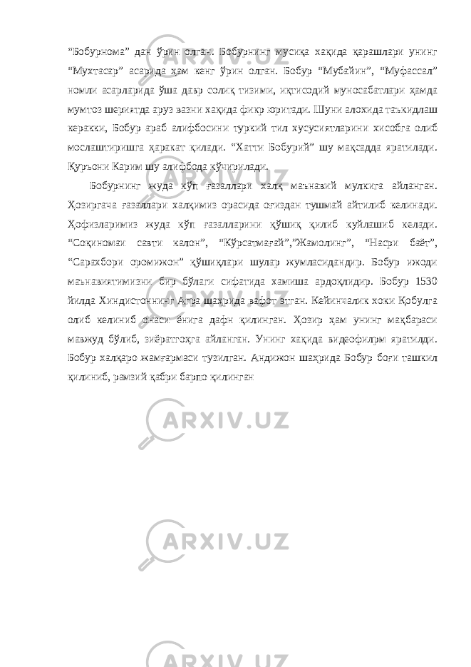 “Бобурнома” дан ўрин олган. Бобурнинг мусиқа хақида қарашлари унинг “Мухтасар” асарида ҳам кенг ўрин олган. Бобур “Мубайин”, “Муфассал” номли асарларида ўша давр солиқ тизими, иқтисодий муносабатлари ҳамда мумтоз шериятда аруз вазни хақида фикр юритади. Шуни алохида таъкидлаш керакки, Бобур араб алифбосини туркий тил хусусиятларини хисобга олиб мослаштиришга ҳаракат қилади. “Хатти Бобурий” шу мақсадда яратилади. Қуръони Карим шу алифбода кўчирилади. Бобурнинг жуда кўп ғазаллари халқ маънавий мулкига айланган. Ҳозиргача ғазаллари халқимиз орасида оғиздан тушмай айтилиб келинади. Ҳофизларимиз жуда кўп ғазалларини қўшиқ қилиб куйлашиб келади. “Со қ иномаи савти калон”, “Кўрсатмағай”,”Жамолинг”, “Насри баёт”, “Сарахбори оромижон” қўшиқлари шулар жумласидандир. Бобур ижоди маънавиятимизни бир бўлаги сифатида хамиша ардоқлидир. Бобур 1530 йилда Хиндистоннинг Агра шаҳрида вафот этган. Кейинчалик хоки Қобулга олиб келиниб онаси ёнига дафн қилинган. Ҳозир ҳам унинг мақбараси мавжуд бўлиб, зиёратгоҳга айланган. Унинг хақида видеофилpм яратилди. Бобур халқаро жамғармаси тузилган. Андижон шаҳрида Бобур боғи ташкил қилиниб, рамзий қабри барпо қилинган 