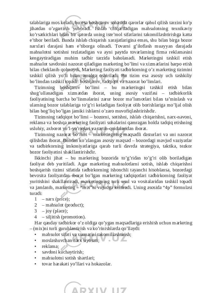 talablariga mos keladi, bu esa boshqaruv sohasida qarorlar qabul qilish tarzini ko’p jihatdan o’zgartirib yuboradi. Ishlab chiqariladigan mahsulotning texnikaviy ko’rsatkichlari bilan bir qatorda uning iste’mol sifatlarini takomillashtirishga katta e’tibor beriladi. Bunda ishlab chiqarish xarajatlarigina emas, shu bilan birga bozor narxlari darajasi ham e’tiborga olinadi. Tovarni g’iloflash muayyan darajada mahsulotni sotishni tezlatadigan va ayni paytda tovarlarning firma reklamasini kengaytiradigan muhim tadbir tarzida baholanadi. Marketingni tashkil etish mahsulot savdosini nazorat qiladigan marketing bo’limi va xizmatlarini barpo etish bilan cheklanib qolmaydi. Marketing faoliyati tadbirkorning o’z marketing tizimini tashkil qilish yo’li bilan amalga oshiriladi. Bu tizim esa asosiy uch tashkiliy bo’limdan tashkil topadi: boshqaruv, tadqiqot va nazorat bo’limlari. Tizimning boshqaruv bo’limi – bu marketingni tashkil etish bilan shug’ullanadigan xizmatdan iborat, uning asosiy vazifasi – tadbirkorlik faoliyatining barcha bo’linmalarini zarur bozor ma’lumotlari bilan ta’minlash va ularning bozor talablariga to’g’ri keladigan faoliyat olib borishlariga mo’ljal olish bilan bog’liq bo’lgan jamiki ishlarni o’zaro muvofiqlashtirishdir. Tizimning tadqiqot bo’limi – bozorni, sotishni, ishlab chiqarishni, narx-navoni, reklama va boshqa marketing faoliyati sohalarini qamragan holda tadqiq etishning uslubiy, axborot yo’l-yo’riqlari va tartib-qoidalaridan iborat. Tizimning nazorat bo’limi – marketingning maqsadli dasturlari va uni nazorat qilishdan iborat. Bundan ko’zlangan asosiy maqsad – bozordagi mavjud vaziyatlar va tadbirkorning imkoniyatlariga qarab turli davrda strategiya, taktika, tezkor bozor faoliyatini shakllantirishdir. Ikkinchi jihat – bu marketing bozorida to’g’ridan to’g’ri olib boriladigan faoliyat deb yuritiladi. Agar marketing mahsulotlarni sotish, ishlab chiqarishni boshqarish tizimi sifatida tadbirkorning ishonchli tayanchi hisoblansa, bozordagi bevosita faoliyatdan iborat bo’lgan marketing tadqiqotlari tadbirkorning faoliyat yuritishini shakllantiradi, marketingning turli usul va vositalaridan tashkil topadi va jamlanib, marketing – “mix”ni vujudga keltiradi. Uning asosida “4p” formulasi turadi: 1 – narx (price); 2 – mahsulot (product); 3 – joy (place); 4 – siljitish (promotion). Har qanday tadbirkor o’z oldiga qo’ygan maqsadlariga erishish uchun marketing – (mix)ni turli guruhlantirish va ko’rinishlarda qo’llaydi: • mahsulot sifati va xizmatini takomillashtirish; • moslashuvchan narx siyosati; • reklama; • savdoni kuchaytirish; • mahsulotni sotish shartlari; • tovar harakati yo’llari va hokazolar. 