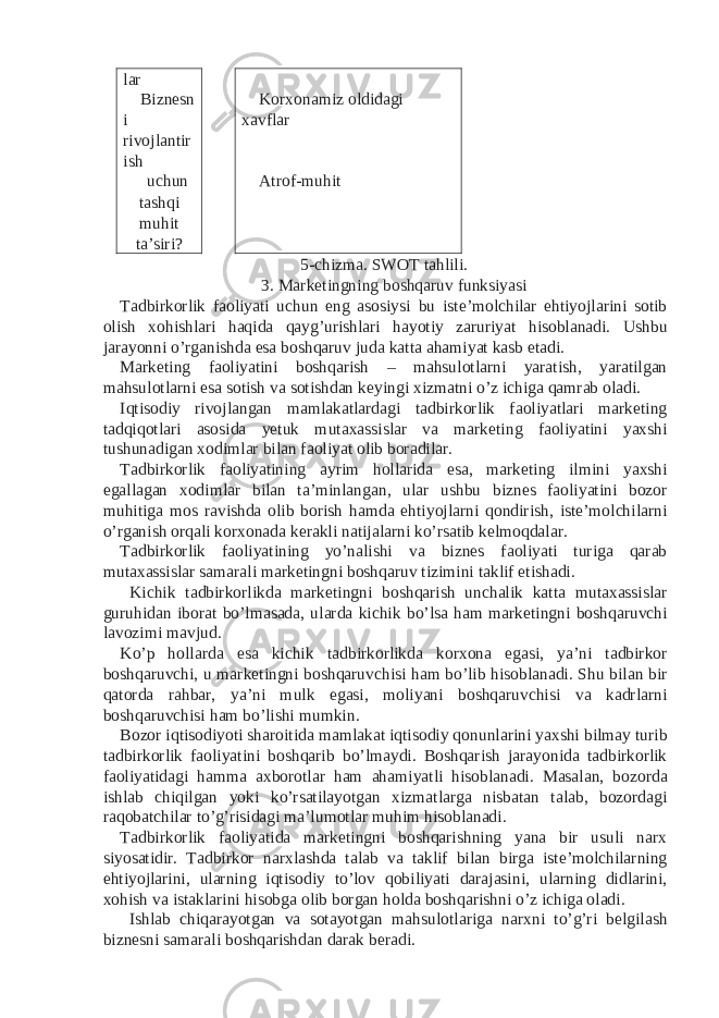 lar Biznesn i rivojlantir ish Korxonamiz oldidagi xavflar uchun tashqi muhit ta’siri? Atrof-muhit 5-chizma. SWOT tahlili. 3. Marketingning boshqaruv funksiyasi Tadbirkorlik faoliyati uchun eng asosiysi bu iste’molchilar ehtiyojlarini sotib olish xohishlari haqida qayg’urishlari hayotiy zaruriyat hisoblanadi. Ushbu jarayonni o’rganishda esa boshqaruv juda katta ahamiyat kasb etadi. Marketing faoliyatini boshqarish – mahsulotlarni yaratish, yaratilgan mahsulotlarni esa sotish va sotishdan keyingi xizmatni o’z ichiga qamrab oladi. Iqtisodiy rivojlangan mamlakatlardagi tadbirkorlik faoliyatlari marketing tadqiqotlari asosida yetuk mutaxassislar va marketing faoliyatini yaxshi tushunadigan xodimlar bilan faoliyat olib boradilar. Tadbirkorlik faoliyatining ayrim hollarida esa, marketing ilmini yaxshi egallagan xodimlar bilan ta’minlangan, ular ushbu biznes faoliyatini bozor muhitiga mos ravishda olib borish hamda ehtiyojlarni qondirish, iste’molchilarni o’rganish orqali korxonada kerakli natijalarni ko’rsatib kelmoqdalar. Tadbirkorlik faoliyatining yo’nalishi va biznes faoliyati turiga qarab mutaxassislar samarali marketingni boshqaruv tizimini taklif etishadi. Kichik tadbirkorlikda marketingni boshqarish unchalik katta mutaxassislar guruhidan iborat bo’lmasada, ularda kichik bo’lsa ham marketingni boshqaruvchi lavozimi mavjud. Ko’p hollarda esa kichik tadbirkorlikda korxona egasi, ya’ni tadbirkor boshqaruvchi, u marketingni boshqaruvchisi ham bo’lib hisoblanadi. Shu bilan bir qatorda rahbar, ya’ni mulk egasi, moliyani boshqaruvchisi va kadrlarni boshqaruvchisi ham bo’lishi mumkin. Bozor iqtisodiyoti sharoitida mamlakat iqtisodiy qonunlarini yaxshi bilmay turib tadbirkorlik faoliyatini boshqarib bo’lmaydi. Boshqarish jarayonida tadbirkorlik faoliyatidagi hamma axborotlar ham ahamiyatli hisoblanadi. Masalan, bozorda ishlab chiqilgan yoki ko’rsatilayotgan xizmatlarga nisbatan talab, bozordagi raqobatchilar to’g’risidagi ma’lumotlar muhim hisoblanadi. Tadbirkorlik faoliyatida marketingni boshqarishning yana bir usuli narx siyosatidir. Tadbirkor narxlashda talab va taklif bilan birga iste’molchilarning ehtiyojlarini, ularning iqtisodiy to’lov qobiliyati darajasini, ularning didlarini, xohish va istaklarini hisobga olib borgan holda boshqarishni o’z ichiga oladi. Ishlab chiqarayotgan va sotayotgan mahsulotlariga narxni to’g’ri belgilash biznesni samarali boshqarishdan darak beradi. 