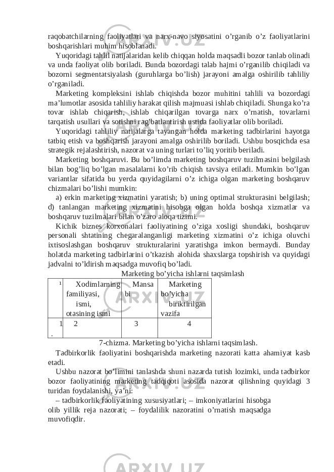 raqobatchilarning faoliyatlari va narx-navo siyosatini o’rganib o’z faoliyatlarini boshqarishlari muhim hisoblanadi. Yuqoridagi tahlil natijalaridan kelib chiqqan holda maqsadli bozor tanlab olinadi va unda faoliyat olib boriladi. Bunda bozordagi talab hajmi o’rganilib chiqiladi va bozorni segmentatsiyalash (guruhlarga bo’lish) jarayoni amalga oshirilib tahliliy o’rganiladi. Marketing kompleksini ishlab chiqishda bozor muhitini tahlili va bozordagi ma’lumotlar asosida tahliliy harakat qilish majmuasi ishlab chiqiladi. Shunga ko’ra tovar ishlab chiqarish, ishlab chiqarilgan tovarga narx o’rnatish, tovarlarni tarqatish usullari va sotishni rag’batlantirish ustida faoliyatlar olib boriladi. Yuqoridagi tahliliy natijalarga tayangan holda marketing tadbirlarini hayotga tatbiq etish va boshqarish jarayoni amalga oshirilib boriladi. Ushbu bosqichda esa strategik rejalashtirish, nazorat va uning turlari to’liq yoritib beriladi. Marketing boshqaruvi. Bu bo’limda marketing boshqaruv tuzilmasini belgilash bilan bog’liq bo’lgan masalalarni ko’rib chiqish tavsiya etiladi. Mumkin bo’lgan variantlar sifatida bu yerda quyidagilarni o’z ichiga olgan marketing boshqaruv chizmalari bo’lishi mumkin: a) erkin marketing xizmatini yaratish; b) uning optimal strukturasini belgilash; d) tanlangan marketing xizmatini hisobga olgan holda boshqa xizmatlar va boshqaruv tuzilmalari bilan o’zaro aloqa tizimi. Kichik biznes korxonalari faoliyatining o’ziga xosligi shundaki, boshqaruv personali shtatining chegaralanganligi marketing xizmatini o’z ichiga oluvchi ixtisoslashgan boshqaruv strukturalarini yaratishga imkon bermaydi. Bunday holatda marketing tadbirlarini o’tkazish alohida shaxslarga topshirish va quyidagi jadvalni to’ldirish maqsadga muvofiq bo’ladi. Marketing bo’yicha ishlarni taqsimlash ¹ Xodimlarning familiyasi, Mansa bi Marketing bo’yicha ismi, otasining ismi biriktirilgan vazifa 1 . 2 3 4 7-chizma. Marketing bo’yicha ishlarni taqsimlash. Tadbirkorlik faoliyatini boshqarishda marketing nazorati katta ahamiyat kasb etadi. Ushbu nazorat bo’limini tanlashda shuni nazarda tutish lozimki, unda tadbirkor bozor faoliyatining marketing tadqiqoti asosida nazorat qilishning quyidagi 3 turidan foydalanishi, ya’ni: – tadbirkorlik faoliyatining xususiyatlari; – imkoniyatlarini hisobga olib yillik reja nazorati; – foydalilik nazoratini o’rnatish maqsadga muvofiqdir. 