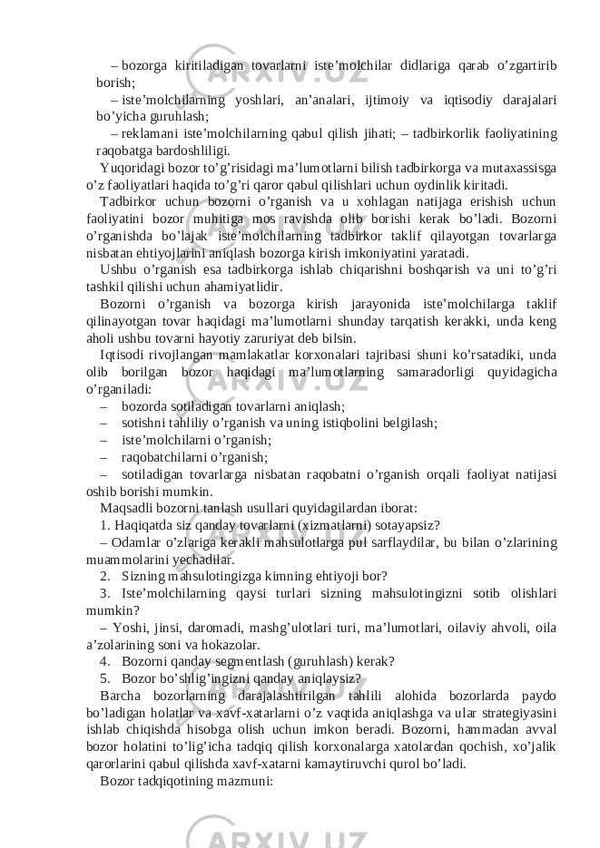 – bozorga kiritiladigan tovarlarni iste’molchilar didlariga qarab o’zgartirib borish; – iste’molchilarning yoshlari, an’analari, ijtimoiy va iqtisodiy darajalari bo’yicha guruhlash; – reklamani iste’molchilarning qabul qilish jihati; – tadbirkorlik faoliyatining raqobatga bardoshliligi. Yuqoridagi bozor to’g’risidagi ma’lumotlarni bilish tadbirkorga va mutaxassisga o’z faoliyatlari haqida to’g’ri qaror qabul qilishlari uchun oydinlik kiritadi. Tadbirkor uchun bozorni o’rganish va u xohlagan natijaga erishish uchun faoliyatini bozor muhitiga mos ravishda olib borishi kerak bo’ladi. Bozorni o’rganishda bo’lajak iste’molchilarning tadbirkor taklif qilayotgan tovarlarga nisbatan ehtiyojlarini aniqlash bozorga kirish imkoniyatini yaratadi. Ushbu o’rganish esa tadbirkorga ishlab chiqarishni boshqarish va uni to’g’ri tashkil qilishi uchun ahamiyatlidir. Bozorni o’rganish va bozorga kirish jarayonida iste’molchilarga taklif qilinayotgan tovar haqidagi ma’lumotlarni shunday tarqatish kerakki, unda keng aholi ushbu tovarni hayotiy zaruriyat deb bilsin. Iqtisodi rivojlangan mamlakatlar korxonalari tajribasi shuni ko’rsatadiki, unda olib borilgan bozor haqidagi ma’lumotlarning samaradorligi quyidagicha o’rganiladi: – bozorda sotiladigan tovarlarni aniqlash; – sotishni tahliliy o’rganish va uning istiqbolini belgilash; – iste’molchilarni o’rganish; – raqobatchilarni o’rganish; – sotiladigan tovarlarga nisbatan raqobatni o’rganish orqali faoliyat natijasi oshib borishi mumkin. Maqsadli bozorni tanlash usullari quyidagilardan iborat: 1. Haqiqatda siz qanday tovarlarni (xizmatlarni) sotayapsiz? – Odamlar o’zlariga kerakli mahsulotlarga pul sarflaydilar, bu bilan o’zlarining muammolarini yechadilar. 2. Sizning mahsulotingizga kimning ehtiyoji bor? 3. Iste’molchilarning qaysi turlari sizning mahsulotingizni sotib olishlari mumkin? – Yoshi, jinsi, daromadi, mashg’ulotlari turi, ma’lumotlari, oilaviy ahvoli, oila a’zolarining soni va hokazolar. 4. Bozorni qanday segmentlash (guruhlash) kerak? 5. Bozor bo’shlig’ingizni qanday aniqlaysiz? Barcha bozorlarning darajalashtirilgan tahlili alohida bozorlarda paydo bo’ladigan holatlar va xavf-xatarlarni o’z vaqtida aniqlashga va ular strategiyasini ishlab chiqishda hisobga olish uchun imkon beradi. Bozorni, hammadan avval bozor holatini to’lig’icha tadqiq qilish korxonalarga xatolardan qochish, xo’jalik qarorlarini qabul qilishda xavf-xatarni kamaytiruvchi qurol bo’ladi. Bozor tadqiqotining mazmuni: 