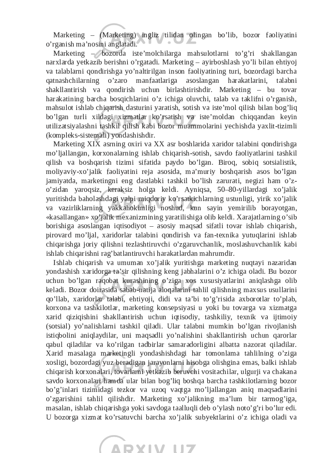 Marketing – (Marketing) ingliz tilidan olingan bo’lib, bozor faoliyatini o’rganish ma’nosini anglatadi. Marketing – bozorda iste’molchilarga mahsulotlarni to’g’ri shakllangan narxlarda yetkazib berishni o’rgatadi. Marketing – ayirboshlash yo’li bilan ehtiyoj va talablarni qondirishga yo’naltirilgan inson faoliyatining turi, bozordagi barcha qatnashchilarning o’zaro manfaatlariga asoslangan harakatlarini, talabni shakllantirish va qondirish uchun birlashtirishdir. Marketing – bu tovar harakatining barcha bosqichlarini o’z ichiga oluvchi, talab va taklifni o’rganish, mahsulot ishlab chiqarish dasturini yaratish, sotish va iste’mol qilish bilan bog’liq bo’lgan turli xildagi xizmatlar ko’rsatish va iste’moldan chiqqandan keyin utilizatsiyalashni tashkil qilish kabi bozor muammolarini yechishda yaxlit-tizimli (kompleks-sistemali) yondashishdir. Marketing XIX asrning oxiri va XX asr boshlarida xaridor talabini qondirishga mo’ljallangan, korxonalarning ishlab chiqarish-sotish, savdo faoliyatlarini tashkil qilish va boshqarish tizimi sifatida paydo bo’lgan. Biroq, sobiq sotsialistik, moliyaviy-xo’jalik faoliyatini reja asosida, ma’muriy boshqarish asos bo’lgan jamiyatda, marketingni eng dastlabki tashkil bo’lish zarurati, negizi ham o’z- o’zidan yaroqsiz, keraksiz holga keldi. Ayniqsa, 50–80-yillardagi xo’jalik yuritishda baholashdagi yalpi miqdoriy ko’rsatkichlarning ustunligi, yirik xo’jalik va vazirliklarning yakkahokimligi noshud, kun sayin yemirilib borayotgan, «kasallangan» xo’jalik mexanizmining yaratilishiga olib keldi. Xarajatlarning o’sib borishiga asoslangan iqtisodiyot – asosiy maqsad sifatli tovar ishlab chiqarish, pirovard mo’ljal, xaridorlar talabini qondirish va fan-texnika yutuqlarini ishlab chiqarishga joriy qilishni tezlashtiruvchi o’zgaruvchanlik, moslashuvchanlik kabi ishlab chiqarishni rag’batlantiruvchi harakatlardan mahrumdir. Ishlab chiqarish va umuman xo’jalik yuritishga marketing nuqtayi nazaridan yondashish xaridorga ta’sir qilishning keng jabhalarini o’z ichiga oladi. Bu bozor uchun bo’lgan raqobat kurashining o’ziga xos xususiyatlarini aniqlashga olib keladi. Bozor doirasida sabab-natija aloqalarini tahlil qilishning maxsus usullarini qo’llab, xaridorlar talabi, ehtiyoji, didi va ta’bi to’g’risida axborotlar to’plab, korxona va tashkilotlar, marketing konsepsiyasi u yoki bu tovarga va xizmatga xarid qiziqishini shakllantirish uchun iqtisodiy, tashkiliy, texnik va ijtimoiy (sotsial) yo’nalishlarni tashkil qiladi. Ular talabni mumkin bo’lgan rivojlanish istiqbolini aniqlaydilar, uni maqsadli yo’nalishini shakllantirish uchun qarorlar qabul qiladilar va ko’rilgan tadbirlar samaradorligini albatta nazorat qiladilar. Xarid masalaga marketingli yondashishdagi har tomonlama tahlilning o’ziga xosligi, bozordagi yuz beradigan jarayonlarni hisobga olishgina emas, balki ishlab chiqarish korxonalari, tovarlarni yetkazib beruvchi vositachilar, ulgurji va chakana savdo korxonalari hamda ular bilan bog’liq boshqa barcha tashkilotlarning bozor bo’g’inlari tizimidagi tezkor va uzoq vaqtga mo’ljallangan aniq maqsadlarini o’zgarishini tahlil qilishdir. Marketing xo’jalikning ma’lum bir tarmog’iga, masalan, ishlab chiqarishga yoki savdoga taalluqli deb o’ylash noto’g’ri bo’lur edi. U bozorga xizmat ko’rsatuvchi barcha xo’jalik subyektlarini o’z ichiga oladi va 