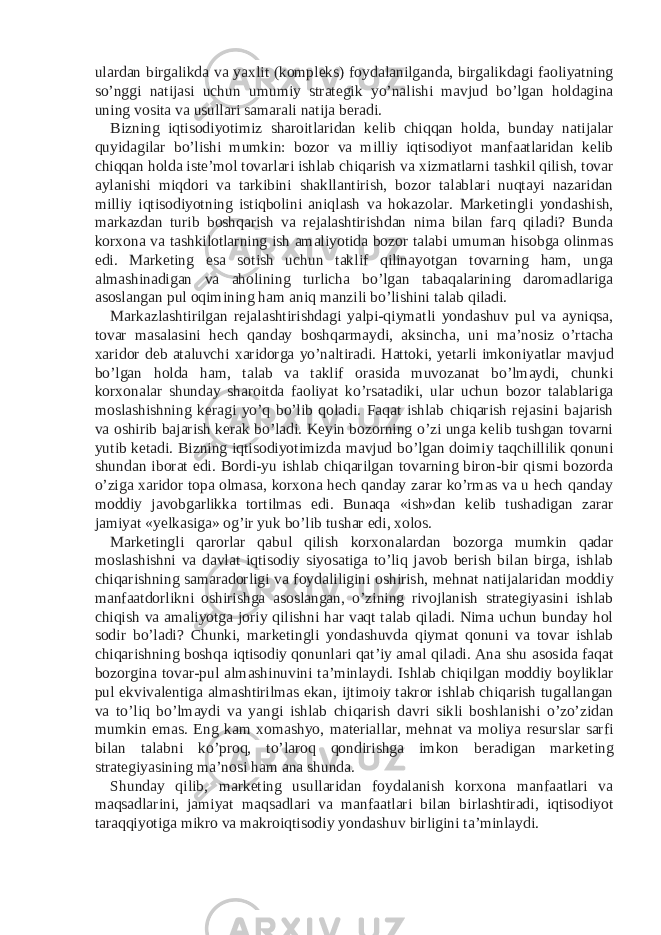 ulardan birgalikda va yaxlit (kompleks) foydalanilganda, birgalikdagi faoliyatning so’nggi natijasi uchun umumiy strategik yo’nalishi mavjud bo’lgan holdagina uning vosita va usullari samarali natija beradi. Bizning iqtisodiyotimiz sharoitlaridan kelib chiqqan holda, bunday natijalar quyidagilar bo’lishi mumkin: bozor va milliy iqtisodiyot manfaatlaridan kelib chiqqan holda iste’mol tovarlari ishlab chiqarish va xizmatlarni tashkil qilish, tovar aylanishi miqdori va tarkibini shakllantirish, bozor talablari nuqtayi nazaridan milliy iqtisodiyotning istiqbolini aniqlash va hokazolar. Marketingli yondashish, markazdan turib boshqarish va rejalashtirishdan nima bilan farq qiladi? Bunda korxona va tashkilotlarning ish amaliyotida bozor talabi umuman hisobga olinmas edi. Marketing esa sotish uchun taklif qilinayotgan tovarning ham, unga almashinadigan va aholining turlicha bo’lgan tabaqalarining daromadlariga asoslangan pul oqimining ham aniq manzili bo’lishini talab qiladi. Markazlashtirilgan rejalashtirishdagi yalpi-qiymatli yondashuv pul va ayniqsa, tovar masalasini hech qanday boshqarmaydi, aksincha, uni ma’nosiz o’rtacha xaridor deb ataluvchi xaridorga yo’naltiradi. Hattoki, yetarli imkoniyatlar mavjud bo’lgan holda ham, talab va taklif orasida muvozanat bo’lmaydi, chunki korxonalar shunday sharoitda faoliyat ko’rsatadiki, ular uchun bozor talablariga moslashishning keragi yo’q bo’lib qoladi. Faqat ishlab chiqarish rejasini bajarish va oshirib bajarish kerak bo’ladi. Keyin bozorning o’zi unga kelib tushgan tovarni yutib ketadi. Bizning iqtisodiyotimizda mavjud bo’lgan doimiy taqchillilik qonuni shundan iborat edi. Bordi-yu ishlab chiqarilgan tovarning biron-bir qismi bozorda o’ziga xaridor topa olmasa, korxona hech qanday zarar ko’rmas va u hech qanday moddiy javobgarlikka tortilmas edi. Bunaqa «ish»dan kelib tushadigan zarar jamiyat «yelkasiga» og’ir yuk bo’lib tushar edi, xolos. Marketingli qarorlar qabul qilish korxonalardan bozorga mumkin qadar moslashishni va davlat iqtisodiy siyosatiga to’liq javob berish bilan birga, ishlab chiqarishning samaradorligi va foydaliligini oshirish, mehnat natijalaridan moddiy manfaatdorlikni oshirishga asoslangan, o’zining rivojlanish strategiyasini ishlab chiqish va amaliyotga joriy qilishni har vaqt talab qiladi. Nima uchun bunday hol sodir bo’ladi? Chunki, marketingli yondashuvda qiymat qonuni va tovar ishlab chiqarishning boshqa iqtisodiy qonunlari qat’iy amal qiladi. Ana shu asosida faqat bozorgina tovar-pul almashinuvini ta’minlaydi. Ishlab chiqilgan moddiy boyliklar pul ekvivalentiga almashtirilmas ekan, ijtimoiy takror ishlab chiqarish tugallangan va to’liq bo’lmaydi va yangi ishlab chiqarish davri sikli boshlanishi o’zo’zidan mumkin emas. Eng kam xomashyo, materiallar, mehnat va moliya resurslar sarfi bilan talabni ko’proq, to’laroq qondirishga imkon beradigan marketing strategiyasining ma’nosi ham ana shunda. Shunday qilib, marketing usullaridan foydalanish korxona manfaatlari va maqsadlarini, jamiyat maqsadlari va manfaatlari bilan birlashtiradi, iqtisodiyot taraqqiyotiga mikro va makroiqtisodiy yondashuv birligini ta’minlaydi. 