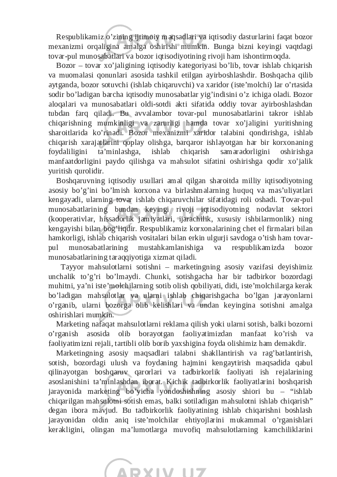 Respublikamiz o’zining ijtimoiy maqsadlari va iqtisodiy dasturlarini faqat bozor mexanizmi orqaligina amalga oshirishi mumkin. Bunga bizni keyingi vaqtdagi tovar-pul munosabatlari va bozor iqtisodiyotining rivoji ham ishontirmoqda. Bozor – tovar xo’jaligining iqtisodiy kategoriyasi bo’lib, tovar ishlab chiqarish va muomalasi qonunlari asosida tashkil etilgan ayirboshlashdir. Boshqacha qilib aytganda, bozor sotuvchi (ishlab chiqaruvchi) va xaridor (iste’molchi) lar o’rtasida sodir bo’ladigan barcha iqtisodiy munosabatlar yig’indisini o’z ichiga oladi. Bozor aloqalari va munosabatlari oldi-sotdi akti sifatida oddiy tovar ayirboshlashdan tubdan farq qiladi. Bu avvalambor tovar-pul munosabatlarini takror ishlab chiqarishning mumkinligi va zarurligi hamda tovar xo’jaligini yuritishning sharoitlarida ko’rinadi. Bozor mexanizmi xaridor talabini qondirishga, ishlab chiqarish xarajatlarini qoplay olishga, barqaror ishlayotgan har bir korxonaning foydaliligini ta’minlashga, ishlab chiqarish samaradorligini oshirishga manfaatdorligini paydo qilishga va mahsulot sifatini oshirishga qodir xo’jalik yuritish qurolidir. Boshqaruvning iqtisodiy usullari amal qilgan sharoitda milliy iqtisodiyotning asosiy bo’g’ini bo’lmish korxona va birlashmalarning huquq va mas’uliyatlari kengayadi, ularning tovar ishlab chiqaruvchilar sifatidagi roli oshadi. Tovar-pul munosabatlarining bundan keyingi rivoji iqtisodiyotning nodavlat sektori (kooperativlar, hissadorlik jamiyatlari, ijarachilik, xususiy ishbilarmonlik) ning kengayishi bilan bog’liqdir. Respublikamiz korxonalarining chet el firmalari bilan hamkorligi, ishlab chiqarish vositalari bilan erkin ulgurji savdoga o’tish ham tovar- pul munosabatlarining mustahkamlanishiga va respublikamizda bozor munosabatlarining taraqqiyotiga xizmat qiladi. Tayyor mahsulotlarni sotishni – marketingning asosiy vazifasi deyishimiz unchalik to’g’ri bo’lmaydi. Chunki, sotishgacha har bir tadbirkor bozordagi muhitni, ya’ni iste’molchilarning sotib olish qobiliyati, didi, iste’molchilarga kerak bo’ladigan mahsulotlar va ularni ishlab chiqarishgacha bo’lgan jarayonlarni o’rganib, ularni bozorga olib kelishlari va undan keyingina sotishni amalga oshirishlari mumkin. Marketing nafaqat mahsulotlarni reklama qilish yoki ularni sotish, balki bozorni o’rganish asosida olib borayotgan faoliyatimizdan manfaat ko’rish va faoliyatimizni rejali, tartibli olib borib yaxshigina foyda olishimiz ham demakdir. Marketingning asosiy maqsadlari talabni shakllantirish va rag’batlantirish, sotish, bozordagi ulush va foydaning hajmini kengaytirish maqsadida qabul qilinayotgan boshqaruv qarorlari va tadbirkorlik faoliyati ish rejalarining asoslanishini ta’minlashdan iborat. Kichik tadbirkorlik faoliyatlarini boshqarish jarayonida marketing bo’yicha yondoshishning asosiy shiori bu – “ishlab chiqarilgan mahsulotni sotish emas, balki sotiladigan mahsulotni ishlab chiqarish” degan ibora mavjud. Bu tadbirkorlik faoliyatining ishlab chiqarishni boshlash jarayonidan oldin aniq iste’molchilar ehtiyojlarini mukammal o’rganishlari kerakligini, olingan ma’lumotlarga muvofiq mahsulotlarning kamchiliklarini 