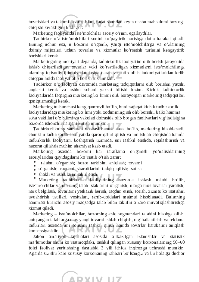 tuzatishlari va takomillashtirishlari, faqat shundan keyin ushbu mahsulotni bozorga chiqishi kerakligini bildiradi. Marketing faoliyatida iste’molchilar asosiy o’rinni egallaydilar. Tadbirkor o’z iste’molchilari sonini ko’paytirib borishga doim harakat qiladi. Buning uchun esa, u bozorni o’rganib, yangi iste’molchilarga va o’zlarining doimiy mijozlari uchun tovarlar va xizmatlar ko’rsatish turlarini kengaytirib borishlari kerak. Marketingning mohiyati deganda, tadbirkorlik faoliyatini olib borish jarayonida ishlab chiqariladigan tovarlar yoki ko’rsatiladigan xizmatlarni iste’molchilarga ularning iqtisodiy-ijtimoiy darajasiga qarab va sotib olish imkoniyatlaridan kelib chiqqan holda faoliyat olib borish tushuniladi. Tadbirkor o’z faoliyati davomida marketing tadqiqotlarni olib borishni yaxshi anglashi kerak va ushbu sohani yaxshi bilishi lozim. Kichik tadbirkorlik faoliyatlarida faqatgina marketing bo’limini olib borayotgan marketing tadqiqotlari qoniqtirmasligi kerak. Marketing tushunchasi keng qamrovli bo’lib, buni nafaqat kichik tadbirkorlik faoliyatlaridagi marketing bo’limi yoki xodimining ish olib borishi, balki hamma soha vakillari o’z bilimi va vakolati doirasida olib borgan faoliyatlari yig’indisigina bozorda ishonchli natijani kutish mumkin. Tadbirkorlikning samarali vositasi hamda asosi bo’lib, marketing hisoblanadi, chunki u tadbirkorlik faoliyatida qaror qabul qilish va uni ishlab chiqishda hamda tadbirkorlik faoliyatini boshqarish tizimida, uni tashkil etishda, rejalashtirish va nazorat qilishda muhim ahamiyat kasb etadi. Marketing asosida bozorni har taraflama o’rganish yo’nalishlarining asosiylaridan quyidagilarni ko’rsatib o’tish zarur: talabni o’rganish; bozor tarkibini aniqlash; tovarni o’rganish; raqobat sharoitlarini tadqiq qilish; sotish shakli va uslublarini tahlil etish. Marketing tadbirkorlik faoliyatining bozorda ishlash uslubi bo’lib, iste’molchilar va ularning talab istaklarini o’rganish, ularga mos tovarlar yaratish, narx belgilash, tovarlarni yetkazib berish, taqdim etish, sotish, xizmat ko’rsatishni uyushtirish usullari, vositalari, tartib-qoidalari majmui hisoblanadi. Bularning hammasi birinchi asosiy maqsadga talab bilan taklifni o’zaro muvofiqlashtirishga xizmat qiladi. Marketing – iste’molchilar, bozorning aniq segmentlari talabini hisobga olish, aniqlangan talablarga mos yangi tovarni ishlab chiqish, rag’batlantirish va reklama tadbirlari asosida uni sotishni tashkil qilish hamda tovarlar harakatini aniqlash konsepsiyasidir. Jahon amaliyoti tajribalari asosida o’tkazilgan izlanishlar va statistik ma’lumotlar shuni ko’rsatmoqdaki, tashkil qilingan xususiy korxonalarning 50–60 foizi faoliyat yuritishning dastlabki 3 yili ichida inqirozga uchrashi mumkin. Agarda siz shu kabi xususiy korxonaning rahbari bo’lsangiz va bu holatga duchor 