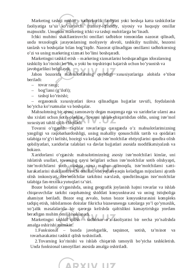 Marketing tashqi muhiti – tadbirkorlik faoliyati yoki boshqa katta tashkilotlar faoliyatiga ta’sir ko’rsatuvchi ijtimoiy-iqtisodiy, siyosiy va huquqiy omillar majmuidir. Umuman marketing ichki va tashqi muhitlarga bo’linadi. Ichki muhitni shakllantiruvchi omillari tadbirkor tomonidan nazorat qilinadi, unda texnologik jarayonlarning moliyaviy ahvoli, tashkiliy tuzilishi, bozorni tanlash va boshqalar bilan bog’liqdir. Nazorat qilinadigan omillarni tadbirkorning o’zi va uning marketing xizmati bo’limi boshqaradi. Marketingni tashkil etish – marketing xizmatlarini boshqaradigan idoralarning tashkiliy ko’rinishi bo’lib, u yoki bu topshiriqni bajarish uchun bo’ysunish va javobgarlikni belgilaydi. Jahon bozorida mahsulotlarning quyidagi xususiyatlariga alohida e’tibor beriladi: – tovar rangi; – bog’lami (g’ilofi); – tashqi ko’rinishi; – erganomik xususiyatlari ilova qilinadigan hujjatlar tavsifi, foydalanish bo’yicha ko’rsatmalar va boshqalar. Mahsulotning bir qismi zamonaviy degan maqomga ega va xaridorlar ularni ana shu xislati uchun sotib oladilar. Tovarni ishlab chiqarishdan oldin, uning iste’mol xususiyati tahlil qilib chiqiladi. Tovarni o’rganish: raqiblar tovarlariga qaraganda o’z mahsulotlarimizning yangiligi va raqobatbardoshligi, uning mahalliy qonunchilik tartib va qoidalari talabiga to’g’ri kelishi, hozirgi va kelajak iste’molchilar ehtiyojlarini qondira olish qobiliyatlari, xaridorlar talablari va davlat hujjatlari asosida modifikatsiyalash va hokazo. Xaridorlarni o’rganish: mahsulotimizning asosiy iste’molchilari kimlar, uni ishlatish usullari, tovarning qaysi belgilari uchun iste’molchilar sotib olishyapti, iste’molchilarni sotib olishga nima majbur qilmoqda, iste’molchilarni xatti- harakatlarini shakllantiruvchi omillar, ehtiyojlari yaqin keladigan mijozlarni ajratib olish imkoniyati, iste’molchilar tarkibini narxlash, qondirilmagan iste’molchilar talabiga fan-texnika yutuqlari ta’siri. Bozor holatini o’rganishda, uning geografik joylanish hajmi tovarlar va ishlab chiqaruvchilar tarkibi raqobatning shiddati konyunkturasi va uning istiqboliga ahamiyat beriladi. Bozor eng avvalo, butun bozor konyunkturasini kompleks tadqiq etish, ishbilarmon doiralar fikricha biznesmenga xatolarga yo’l qo’ymaslik, xo’jalik masalalarida bir qarorga kelishda qaltislikni kamaytirishga yordam beradigan muhim omil hisoblanadi. Marketingni tashkil qilish – tadbirkor o’z faoliyatini bir necha yo’nalishda amalga oshirishi mumkin: 1. Funksional – bunda javobgarlik, taqsimot, sotish, ta’minot va tovarharakatini tashkil qilish tushiniladi. 2. Tovarning ko’rinishi va ishlab chiqarish tamoyili bo’yicha tashkiletish. Unda funksional tamoyillari asosida amalga oshiriladi. 