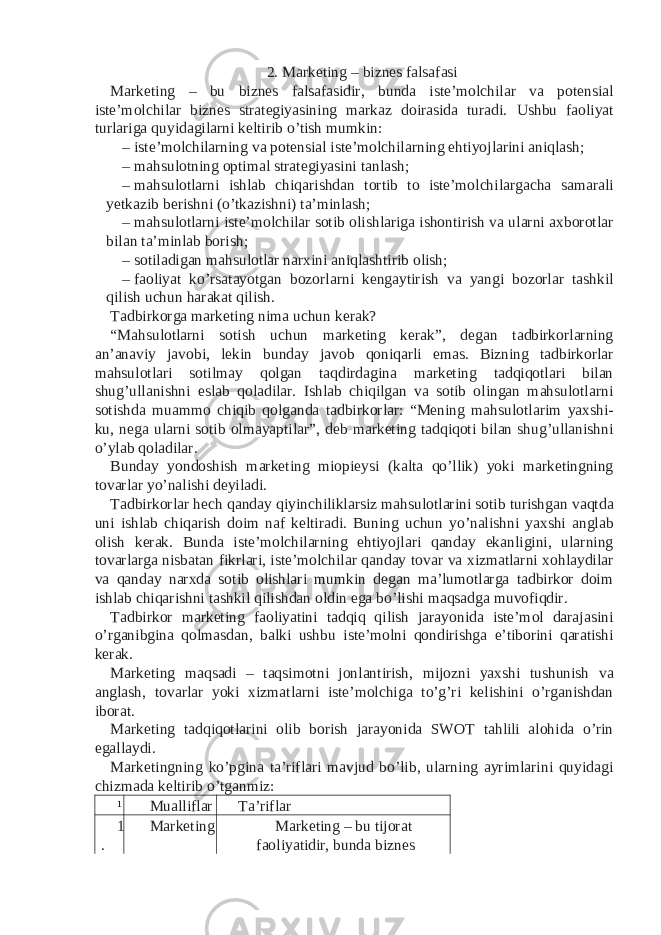 2. Marketing – biznes falsafasi Marketing – bu biznes falsafasidir, bunda iste’molchilar va potensial iste’molchilar biznes strategiyasining markaz doirasida turadi. Ushbu faoliyat turlariga quyidagilarni keltirib o’tish mumkin: – iste’molchilarning va potensial iste’molchilarning ehtiyojlarini aniqlash; – mahsulotning optimal strategiyasini tanlash; – mahsulotlarni ishlab chiqarishdan tortib to iste’molchilargacha samarali yetkazib berishni (o’tkazishni) ta’minlash; – mahsulotlarni iste’molchilar sotib olishlariga ishontirish va ularni axborotlar bilan ta’minlab borish; – sotiladigan mahsulotlar narxini aniqlashtirib olish; – faoliyat ko’rsatayotgan bozorlarni kengaytirish va yangi bozorlar tashkil qilish uchun harakat qilish. Tadbirkorga marketing nima uchun kerak? “Mahsulotlarni sotish uchun marketing kerak”, degan tadbirkorlarning an’anaviy javobi, lekin bunday javob qoniqarli emas. Bizning tadbirkorlar mahsulotlari sotilmay qolgan taqdirdagina marketing tadqiqotlari bilan shug’ullanishni eslab qoladilar. Ishlab chiqilgan va sotib olingan mahsulotlarni sotishda muammo chiqib qolganda tadbirkorlar: “Mening mahsulotlarim yaxshi- ku, nega ularni sotib olmayaptilar”, deb marketing tadqiqoti bilan shug’ullanishni o’ylab qoladilar. Bunday yondoshish marketing miopieysi (kalta qo’llik) yoki marketingning tovarlar yo’nalishi deyiladi. Tadbirkorlar hech qanday qiyinchiliklarsiz mahsulotlarini sotib turishgan vaqtda uni ishlab chiqarish doim naf keltiradi. Buning uchun yo’nalishni yaxshi anglab olish kerak. Bunda iste’molchilarning ehtiyojlari qanday ekanligini, ularning tovarlarga nisbatan fikrlari, iste’molchilar qanday tovar va xizmatlarni xohlaydilar va qanday narxda sotib olishlari mumkin degan ma’lumotlarga tadbirkor doim ishlab chiqarishni tashkil qilishdan oldin ega bo’lishi maqsadga muvofiqdir. Tadbirkor marketing faoliyatini tadqiq qilish jarayonida iste’mol darajasini o’rganibgina qolmasdan, balki ushbu iste’molni qondirishga e’tiborini qaratishi kerak. Marketing maqsadi – taqsimotni jonlantirish, mijozni yaxshi tushunish va anglash, tovarlar yoki xizmatlarni iste’molchiga to’g’ri kelishini o’rganishdan iborat. Marketing tadqiqotlarini olib borish jarayonida SWOT tahlili alohida o’rin egallaydi. Marketingning ko’pgina ta’riflari mavjud bo’lib, ularning ayrimlarini quyidagi chizmada keltirib o’tganmiz: ¹ Mualliflar Ta’riflar 1 . Marketing Marketing – bu tijorat faoliyatidir, bunda biznes 